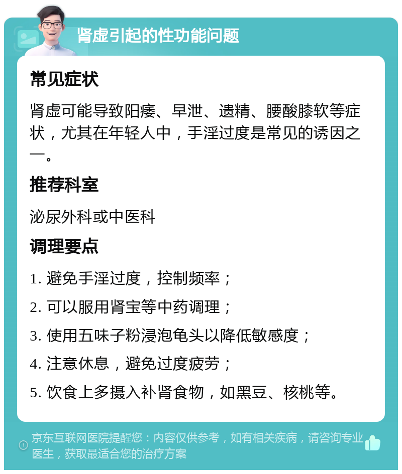 肾虚引起的性功能问题 常见症状 肾虚可能导致阳痿、早泄、遗精、腰酸膝软等症状，尤其在年轻人中，手淫过度是常见的诱因之一。 推荐科室 泌尿外科或中医科 调理要点 1. 避免手淫过度，控制频率； 2. 可以服用肾宝等中药调理； 3. 使用五味子粉浸泡龟头以降低敏感度； 4. 注意休息，避免过度疲劳； 5. 饮食上多摄入补肾食物，如黑豆、核桃等。