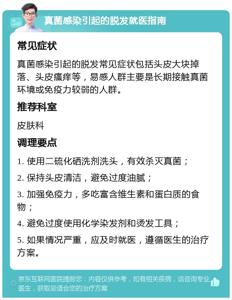 真菌感染引起的脱发就医指南 常见症状 真菌感染引起的脱发常见症状包括头皮大块掉落、头皮瘙痒等，易感人群主要是长期接触真菌环境或免疫力较弱的人群。 推荐科室 皮肤科 调理要点 1. 使用二硫化硒洗剂洗头，有效杀灭真菌； 2. 保持头皮清洁，避免过度油腻； 3. 加强免疫力，多吃富含维生素和蛋白质的食物； 4. 避免过度使用化学染发剂和烫发工具； 5. 如果情况严重，应及时就医，遵循医生的治疗方案。