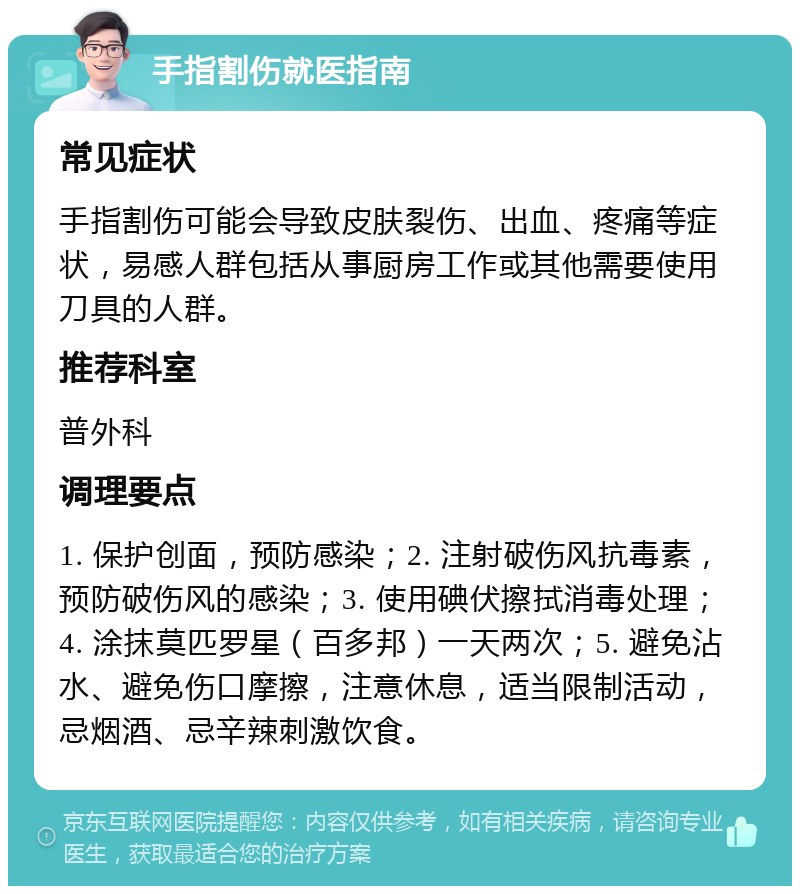 手指割伤就医指南 常见症状 手指割伤可能会导致皮肤裂伤、出血、疼痛等症状，易感人群包括从事厨房工作或其他需要使用刀具的人群。 推荐科室 普外科 调理要点 1. 保护创面，预防感染；2. 注射破伤风抗毒素，预防破伤风的感染；3. 使用碘伏擦拭消毒处理；4. 涂抹莫匹罗星（百多邦）一天两次；5. 避免沾水、避免伤口摩擦，注意休息，适当限制活动，忌烟酒、忌辛辣刺激饮食。