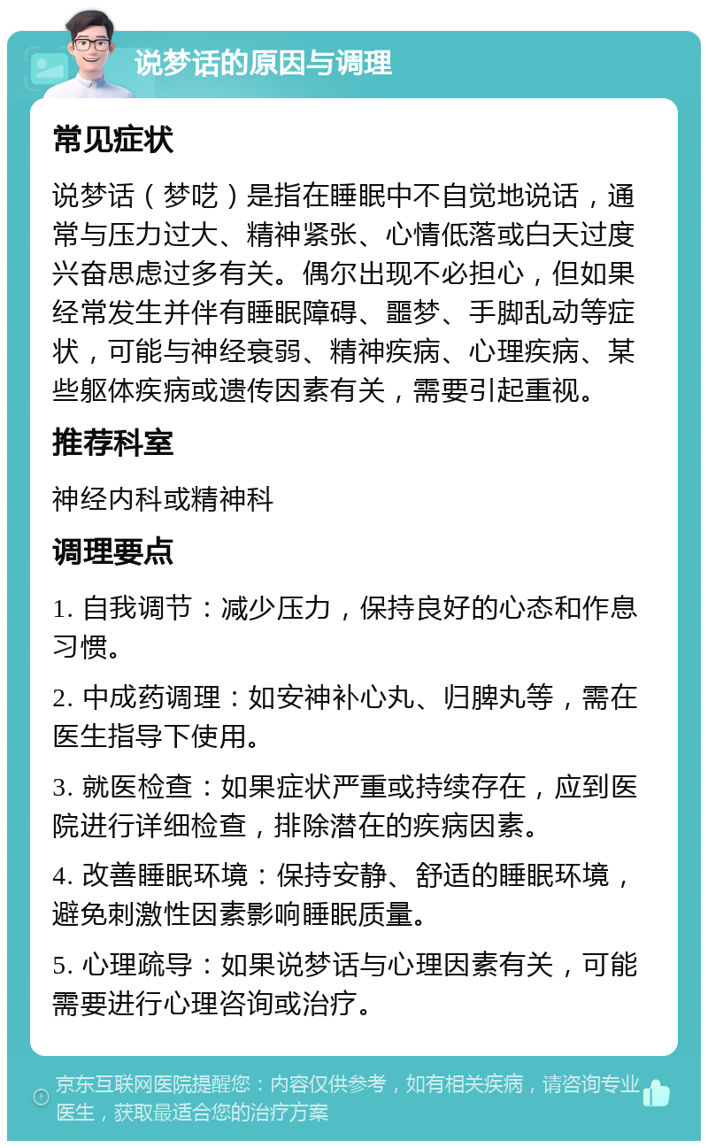 说梦话的原因与调理 常见症状 说梦话（梦呓）是指在睡眠中不自觉地说话，通常与压力过大、精神紧张、心情低落或白天过度兴奋思虑过多有关。偶尔出现不必担心，但如果经常发生并伴有睡眠障碍、噩梦、手脚乱动等症状，可能与神经衰弱、精神疾病、心理疾病、某些躯体疾病或遗传因素有关，需要引起重视。 推荐科室 神经内科或精神科 调理要点 1. 自我调节：减少压力，保持良好的心态和作息习惯。 2. 中成药调理：如安神补心丸、归脾丸等，需在医生指导下使用。 3. 就医检查：如果症状严重或持续存在，应到医院进行详细检查，排除潜在的疾病因素。 4. 改善睡眠环境：保持安静、舒适的睡眠环境，避免刺激性因素影响睡眠质量。 5. 心理疏导：如果说梦话与心理因素有关，可能需要进行心理咨询或治疗。