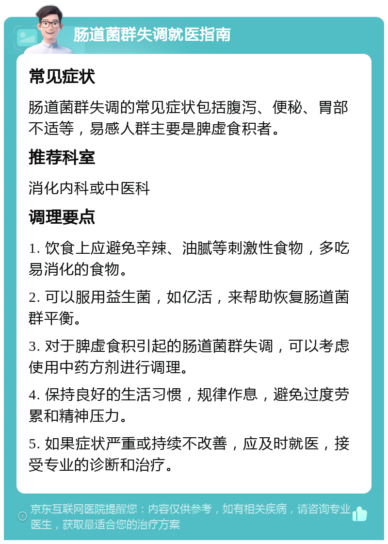 肠道菌群失调就医指南 常见症状 肠道菌群失调的常见症状包括腹泻、便秘、胃部不适等，易感人群主要是脾虚食积者。 推荐科室 消化内科或中医科 调理要点 1. 饮食上应避免辛辣、油腻等刺激性食物，多吃易消化的食物。 2. 可以服用益生菌，如亿活，来帮助恢复肠道菌群平衡。 3. 对于脾虚食积引起的肠道菌群失调，可以考虑使用中药方剂进行调理。 4. 保持良好的生活习惯，规律作息，避免过度劳累和精神压力。 5. 如果症状严重或持续不改善，应及时就医，接受专业的诊断和治疗。