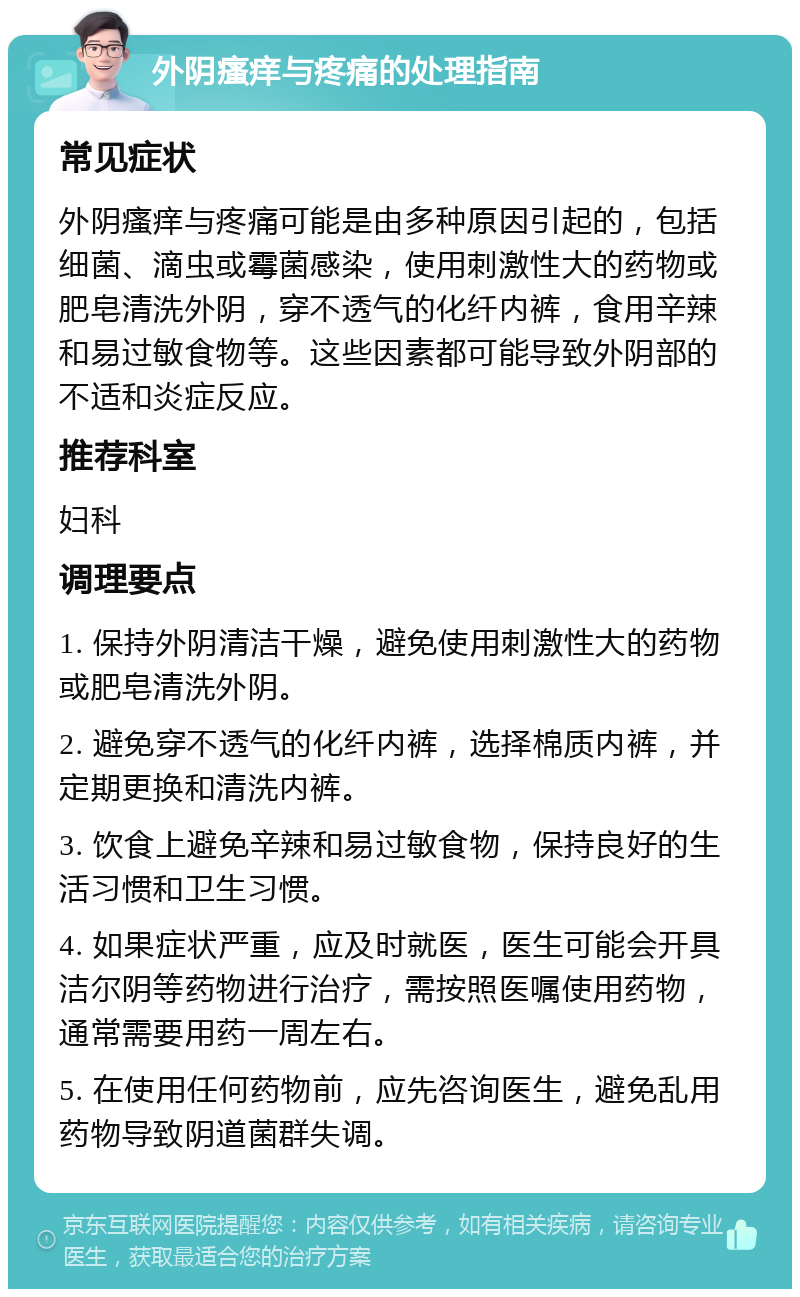 外阴瘙痒与疼痛的处理指南 常见症状 外阴瘙痒与疼痛可能是由多种原因引起的，包括细菌、滴虫或霉菌感染，使用刺激性大的药物或肥皂清洗外阴，穿不透气的化纤内裤，食用辛辣和易过敏食物等。这些因素都可能导致外阴部的不适和炎症反应。 推荐科室 妇科 调理要点 1. 保持外阴清洁干燥，避免使用刺激性大的药物或肥皂清洗外阴。 2. 避免穿不透气的化纤内裤，选择棉质内裤，并定期更换和清洗内裤。 3. 饮食上避免辛辣和易过敏食物，保持良好的生活习惯和卫生习惯。 4. 如果症状严重，应及时就医，医生可能会开具洁尔阴等药物进行治疗，需按照医嘱使用药物，通常需要用药一周左右。 5. 在使用任何药物前，应先咨询医生，避免乱用药物导致阴道菌群失调。