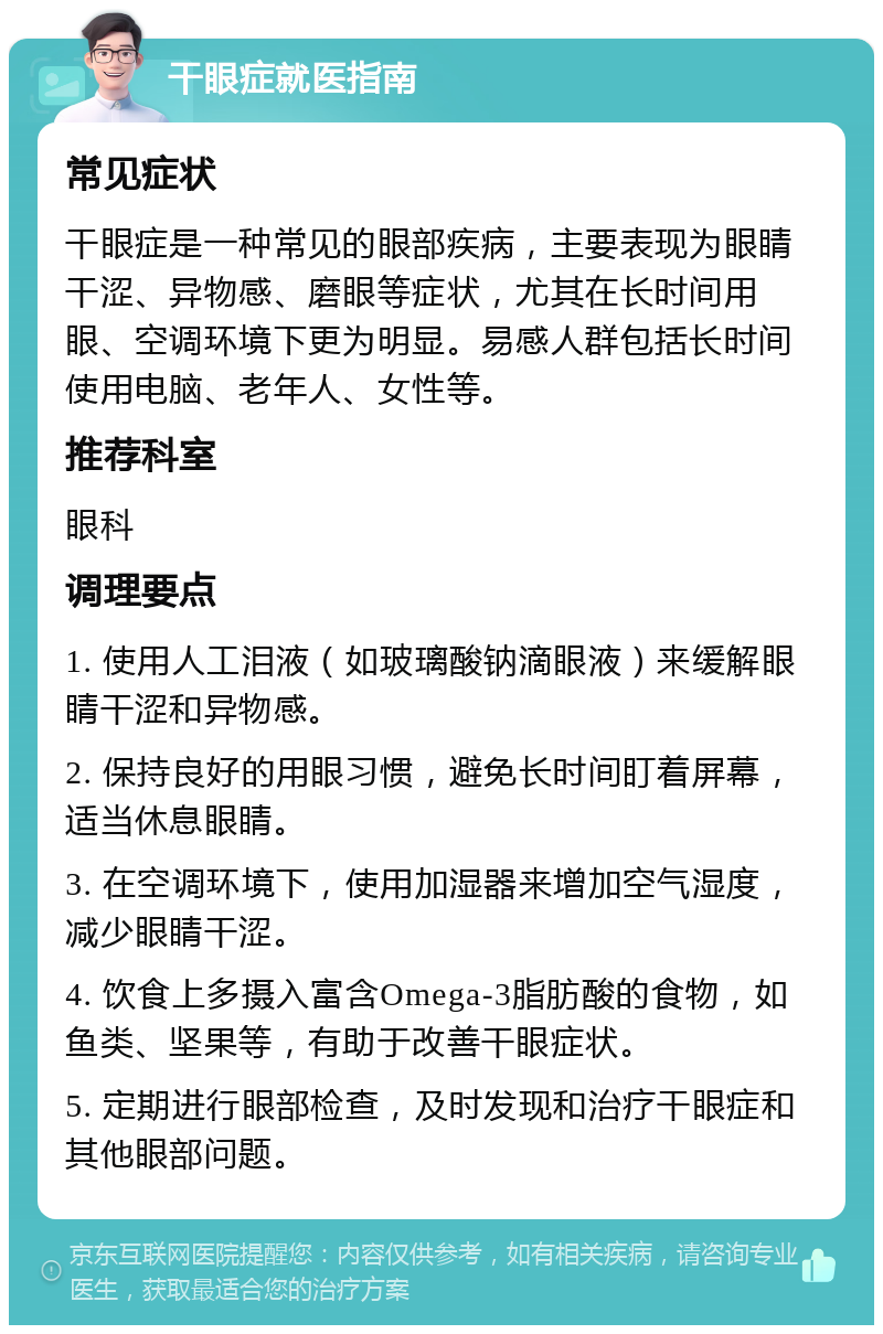 干眼症就医指南 常见症状 干眼症是一种常见的眼部疾病，主要表现为眼睛干涩、异物感、磨眼等症状，尤其在长时间用眼、空调环境下更为明显。易感人群包括长时间使用电脑、老年人、女性等。 推荐科室 眼科 调理要点 1. 使用人工泪液（如玻璃酸钠滴眼液）来缓解眼睛干涩和异物感。 2. 保持良好的用眼习惯，避免长时间盯着屏幕，适当休息眼睛。 3. 在空调环境下，使用加湿器来增加空气湿度，减少眼睛干涩。 4. 饮食上多摄入富含Omega-3脂肪酸的食物，如鱼类、坚果等，有助于改善干眼症状。 5. 定期进行眼部检查，及时发现和治疗干眼症和其他眼部问题。