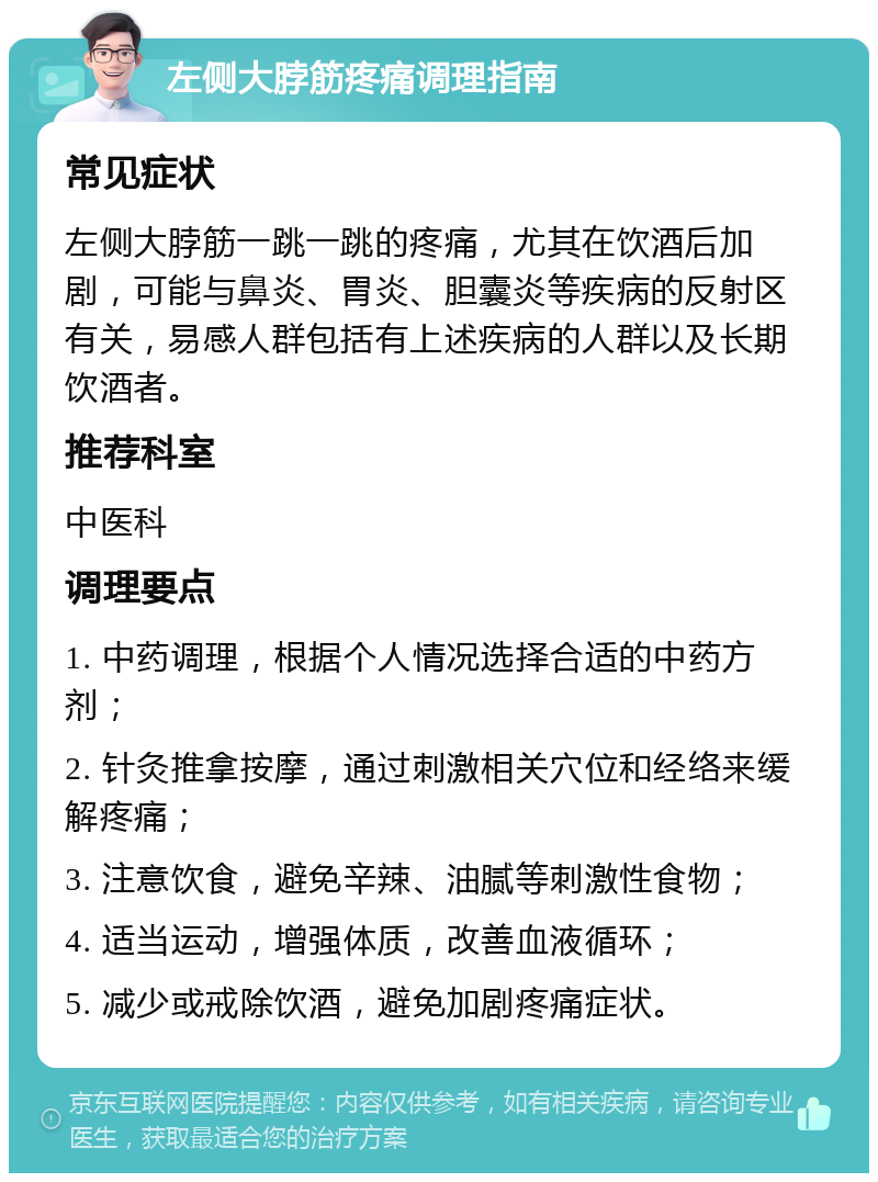 左侧大脖筋疼痛调理指南 常见症状 左侧大脖筋一跳一跳的疼痛，尤其在饮酒后加剧，可能与鼻炎、胃炎、胆囊炎等疾病的反射区有关，易感人群包括有上述疾病的人群以及长期饮酒者。 推荐科室 中医科 调理要点 1. 中药调理，根据个人情况选择合适的中药方剂； 2. 针灸推拿按摩，通过刺激相关穴位和经络来缓解疼痛； 3. 注意饮食，避免辛辣、油腻等刺激性食物； 4. 适当运动，增强体质，改善血液循环； 5. 减少或戒除饮酒，避免加剧疼痛症状。