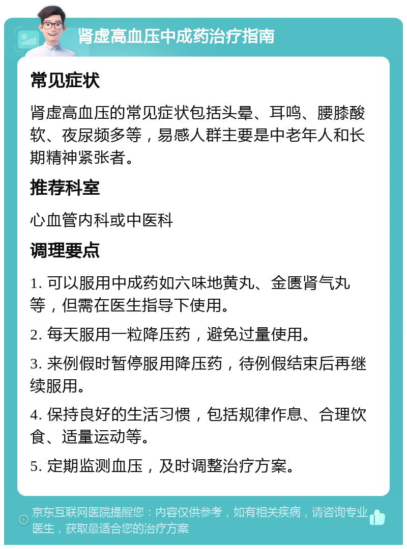 肾虚高血压中成药治疗指南 常见症状 肾虚高血压的常见症状包括头晕、耳鸣、腰膝酸软、夜尿频多等，易感人群主要是中老年人和长期精神紧张者。 推荐科室 心血管内科或中医科 调理要点 1. 可以服用中成药如六味地黄丸、金匮肾气丸等，但需在医生指导下使用。 2. 每天服用一粒降压药，避免过量使用。 3. 来例假时暂停服用降压药，待例假结束后再继续服用。 4. 保持良好的生活习惯，包括规律作息、合理饮食、适量运动等。 5. 定期监测血压，及时调整治疗方案。