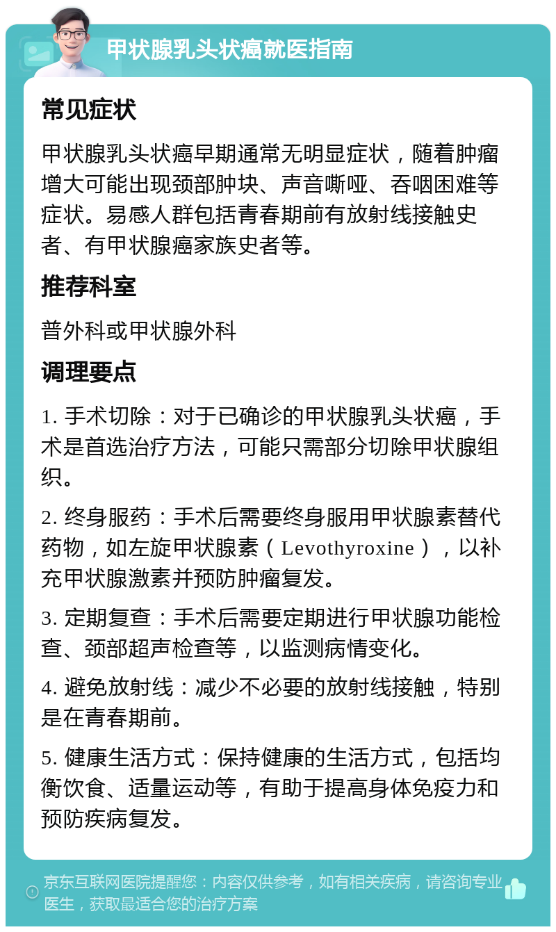 甲状腺乳头状癌就医指南 常见症状 甲状腺乳头状癌早期通常无明显症状，随着肿瘤增大可能出现颈部肿块、声音嘶哑、吞咽困难等症状。易感人群包括青春期前有放射线接触史者、有甲状腺癌家族史者等。 推荐科室 普外科或甲状腺外科 调理要点 1. 手术切除：对于已确诊的甲状腺乳头状癌，手术是首选治疗方法，可能只需部分切除甲状腺组织。 2. 终身服药：手术后需要终身服用甲状腺素替代药物，如左旋甲状腺素（Levothyroxine），以补充甲状腺激素并预防肿瘤复发。 3. 定期复查：手术后需要定期进行甲状腺功能检查、颈部超声检查等，以监测病情变化。 4. 避免放射线：减少不必要的放射线接触，特别是在青春期前。 5. 健康生活方式：保持健康的生活方式，包括均衡饮食、适量运动等，有助于提高身体免疫力和预防疾病复发。