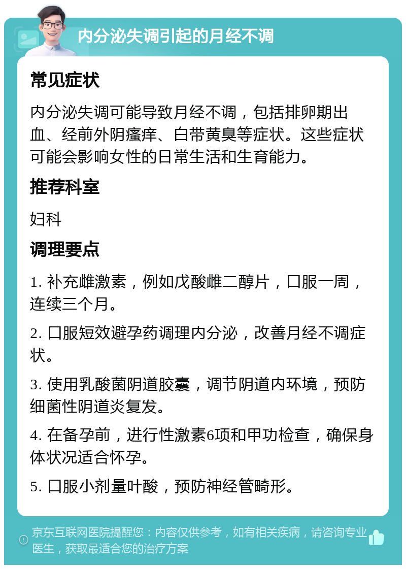 内分泌失调引起的月经不调 常见症状 内分泌失调可能导致月经不调，包括排卵期出血、经前外阴瘙痒、白带黄臭等症状。这些症状可能会影响女性的日常生活和生育能力。 推荐科室 妇科 调理要点 1. 补充雌激素，例如戊酸雌二醇片，口服一周，连续三个月。 2. 口服短效避孕药调理内分泌，改善月经不调症状。 3. 使用乳酸菌阴道胶囊，调节阴道内环境，预防细菌性阴道炎复发。 4. 在备孕前，进行性激素6项和甲功检查，确保身体状况适合怀孕。 5. 口服小剂量叶酸，预防神经管畸形。