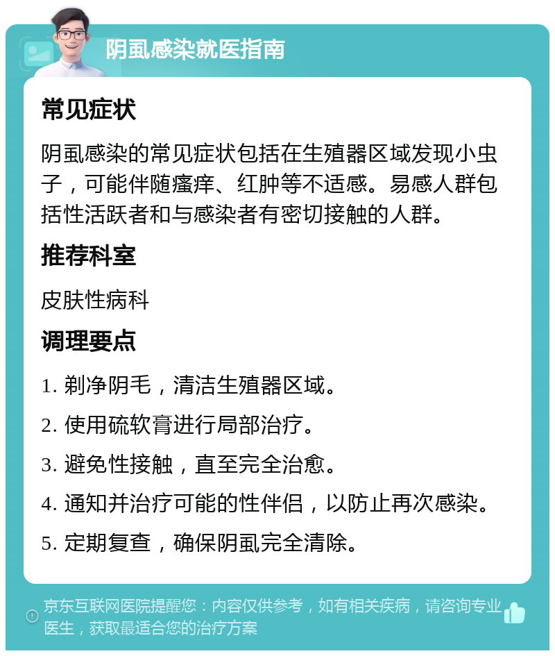 阴虱感染就医指南 常见症状 阴虱感染的常见症状包括在生殖器区域发现小虫子，可能伴随瘙痒、红肿等不适感。易感人群包括性活跃者和与感染者有密切接触的人群。 推荐科室 皮肤性病科 调理要点 1. 剃净阴毛，清洁生殖器区域。 2. 使用硫软膏进行局部治疗。 3. 避免性接触，直至完全治愈。 4. 通知并治疗可能的性伴侣，以防止再次感染。 5. 定期复查，确保阴虱完全清除。