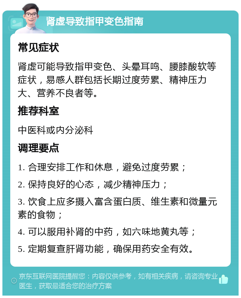 肾虚导致指甲变色指南 常见症状 肾虚可能导致指甲变色、头晕耳鸣、腰膝酸软等症状，易感人群包括长期过度劳累、精神压力大、营养不良者等。 推荐科室 中医科或内分泌科 调理要点 1. 合理安排工作和休息，避免过度劳累； 2. 保持良好的心态，减少精神压力； 3. 饮食上应多摄入富含蛋白质、维生素和微量元素的食物； 4. 可以服用补肾的中药，如六味地黄丸等； 5. 定期复查肝肾功能，确保用药安全有效。