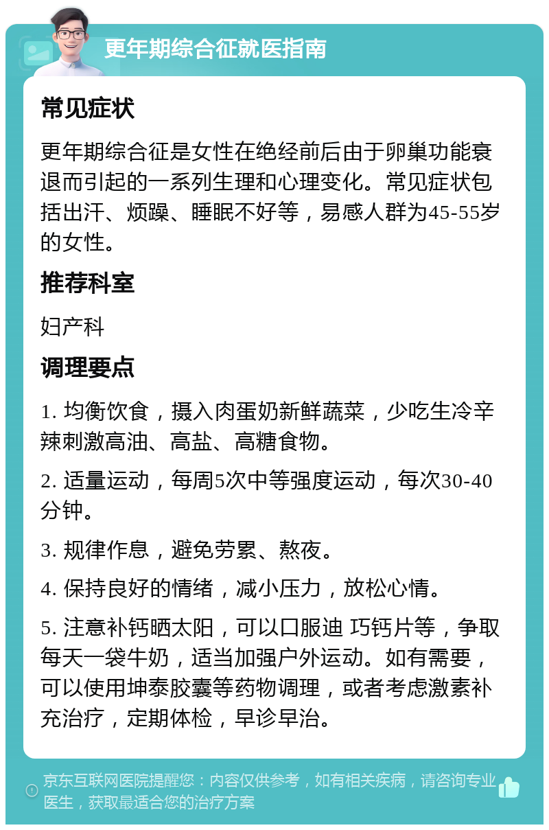 更年期综合征就医指南 常见症状 更年期综合征是女性在绝经前后由于卵巢功能衰退而引起的一系列生理和心理变化。常见症状包括出汗、烦躁、睡眠不好等，易感人群为45-55岁的女性。 推荐科室 妇产科 调理要点 1. 均衡饮食，摄入肉蛋奶新鲜蔬菜，少吃生冷辛辣刺激高油、高盐、高糖食物。 2. 适量运动，每周5次中等强度运动，每次30-40分钟。 3. 规律作息，避免劳累、熬夜。 4. 保持良好的情绪，减小压力，放松心情。 5. 注意补钙晒太阳，可以口服迪 巧钙片等，争取每天一袋牛奶，适当加强户外运动。如有需要，可以使用坤泰胶囊等药物调理，或者考虑激素补充治疗，定期体检，早诊早治。