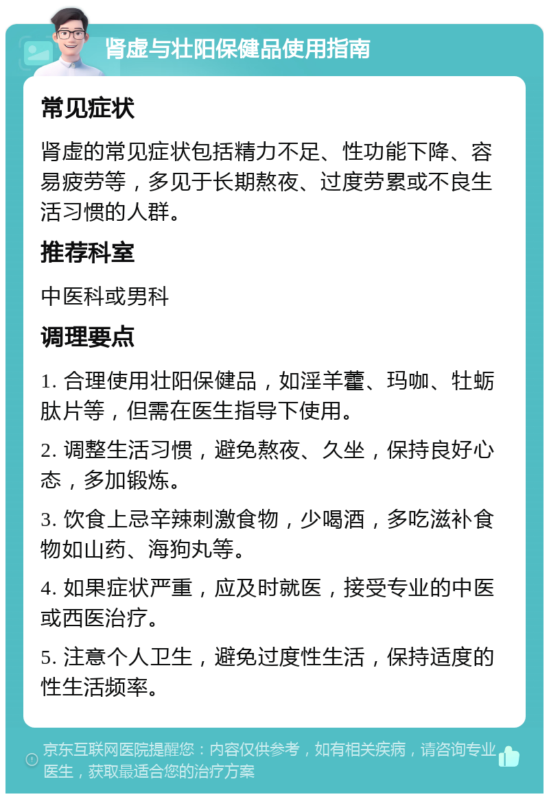 肾虚与壮阳保健品使用指南 常见症状 肾虚的常见症状包括精力不足、性功能下降、容易疲劳等，多见于长期熬夜、过度劳累或不良生活习惯的人群。 推荐科室 中医科或男科 调理要点 1. 合理使用壮阳保健品，如淫羊藿、玛咖、牡蛎肽片等，但需在医生指导下使用。 2. 调整生活习惯，避免熬夜、久坐，保持良好心态，多加锻炼。 3. 饮食上忌辛辣刺激食物，少喝酒，多吃滋补食物如山药、海狗丸等。 4. 如果症状严重，应及时就医，接受专业的中医或西医治疗。 5. 注意个人卫生，避免过度性生活，保持适度的性生活频率。