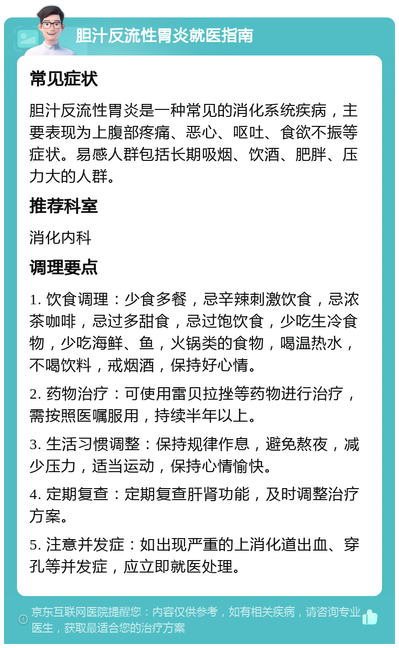 胆汁反流性胃炎就医指南 常见症状 胆汁反流性胃炎是一种常见的消化系统疾病，主要表现为上腹部疼痛、恶心、呕吐、食欲不振等症状。易感人群包括长期吸烟、饮酒、肥胖、压力大的人群。 推荐科室 消化内科 调理要点 1. 饮食调理：少食多餐，忌辛辣刺激饮食，忌浓茶咖啡，忌过多甜食，忌过饱饮食，少吃生冷食物，少吃海鲜、鱼，火锅类的食物，喝温热水，不喝饮料，戒烟酒，保持好心情。 2. 药物治疗：可使用雷贝拉挫等药物进行治疗，需按照医嘱服用，持续半年以上。 3. 生活习惯调整：保持规律作息，避免熬夜，减少压力，适当运动，保持心情愉快。 4. 定期复查：定期复查肝肾功能，及时调整治疗方案。 5. 注意并发症：如出现严重的上消化道出血、穿孔等并发症，应立即就医处理。