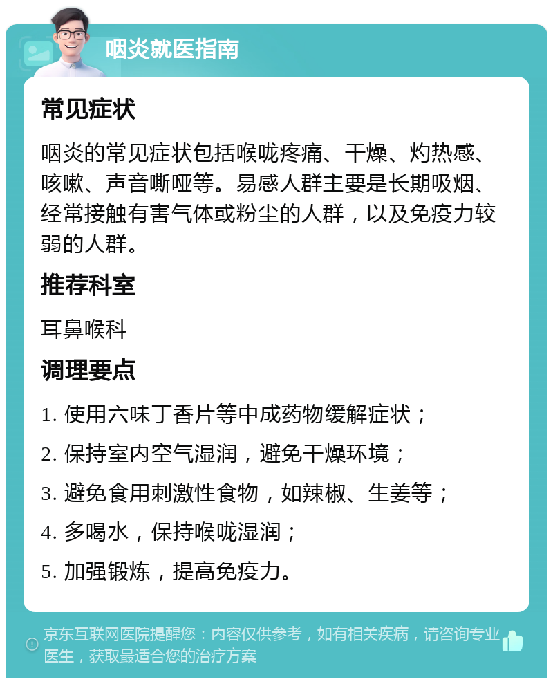 咽炎就医指南 常见症状 咽炎的常见症状包括喉咙疼痛、干燥、灼热感、咳嗽、声音嘶哑等。易感人群主要是长期吸烟、经常接触有害气体或粉尘的人群，以及免疫力较弱的人群。 推荐科室 耳鼻喉科 调理要点 1. 使用六味丁香片等中成药物缓解症状； 2. 保持室内空气湿润，避免干燥环境； 3. 避免食用刺激性食物，如辣椒、生姜等； 4. 多喝水，保持喉咙湿润； 5. 加强锻炼，提高免疫力。