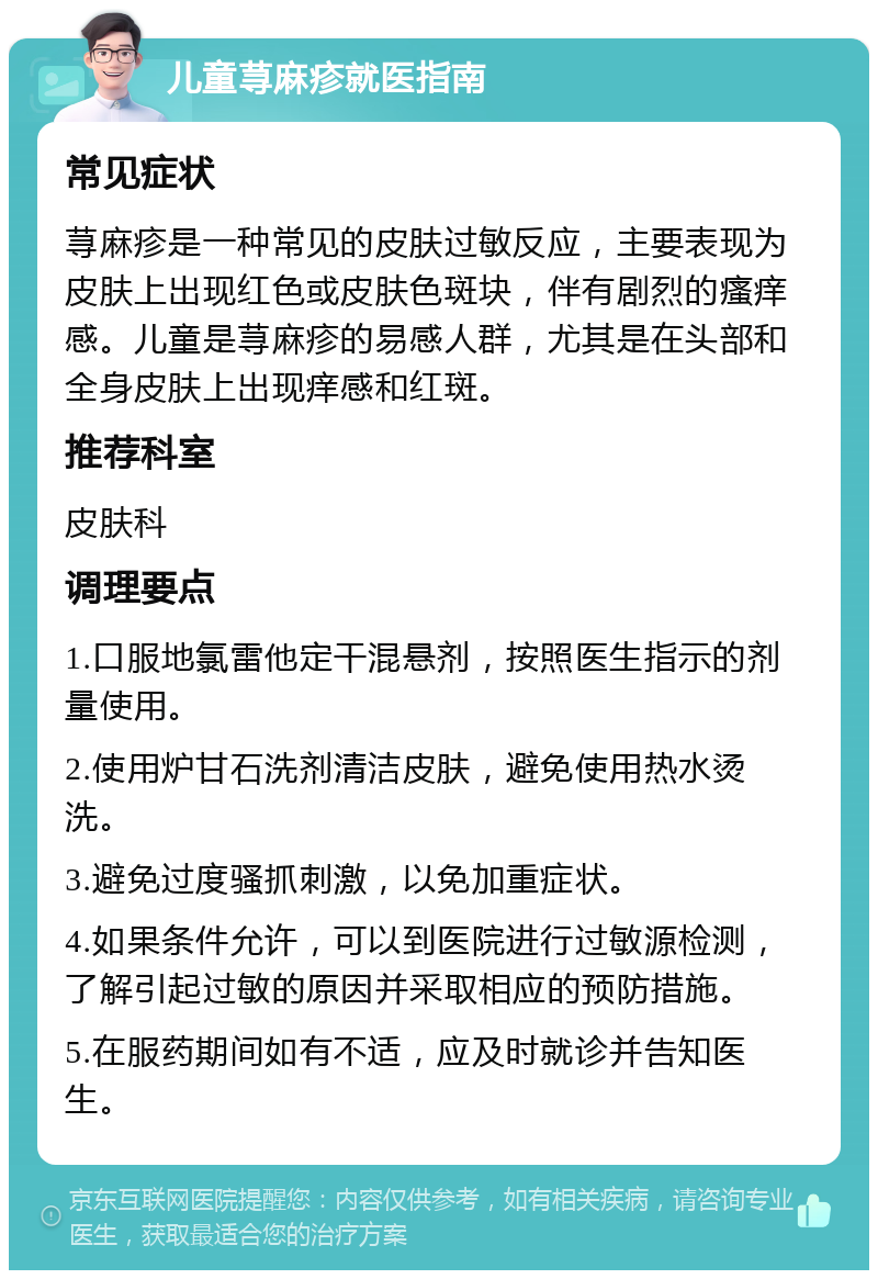 儿童荨麻疹就医指南 常见症状 荨麻疹是一种常见的皮肤过敏反应，主要表现为皮肤上出现红色或皮肤色斑块，伴有剧烈的瘙痒感。儿童是荨麻疹的易感人群，尤其是在头部和全身皮肤上出现痒感和红斑。 推荐科室 皮肤科 调理要点 1.口服地氯雷他定干混悬剂，按照医生指示的剂量使用。 2.使用炉甘石洗剂清洁皮肤，避免使用热水烫洗。 3.避免过度骚抓刺激，以免加重症状。 4.如果条件允许，可以到医院进行过敏源检测，了解引起过敏的原因并采取相应的预防措施。 5.在服药期间如有不适，应及时就诊并告知医生。