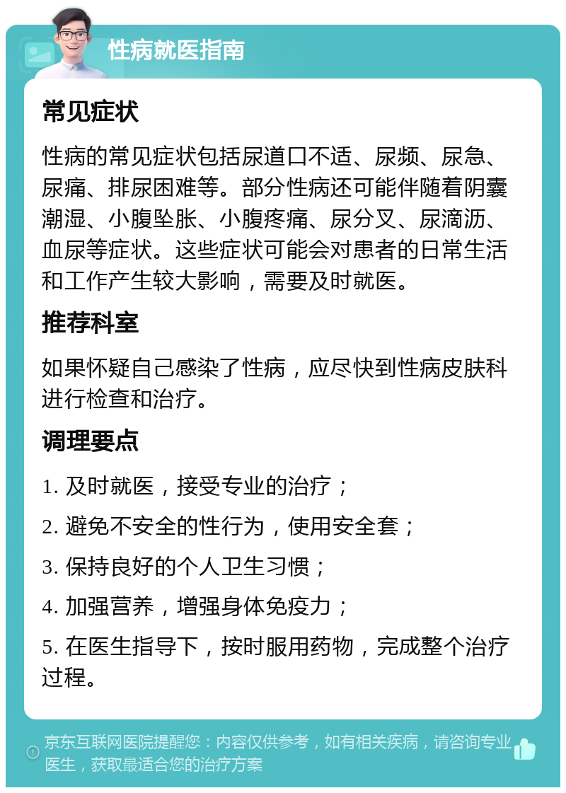 性病就医指南 常见症状 性病的常见症状包括尿道口不适、尿频、尿急、尿痛、排尿困难等。部分性病还可能伴随着阴囊潮湿、小腹坠胀、小腹疼痛、尿分叉、尿滴沥、血尿等症状。这些症状可能会对患者的日常生活和工作产生较大影响，需要及时就医。 推荐科室 如果怀疑自己感染了性病，应尽快到性病皮肤科进行检查和治疗。 调理要点 1. 及时就医，接受专业的治疗； 2. 避免不安全的性行为，使用安全套； 3. 保持良好的个人卫生习惯； 4. 加强营养，增强身体免疫力； 5. 在医生指导下，按时服用药物，完成整个治疗过程。