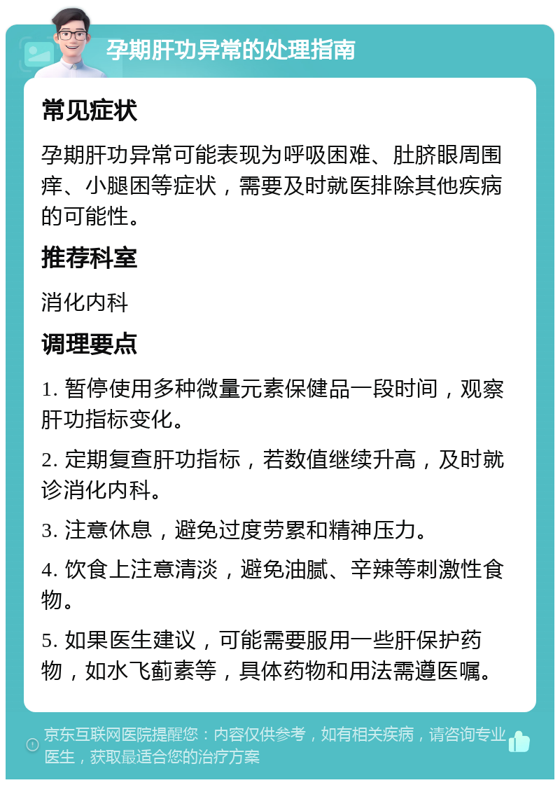 孕期肝功异常的处理指南 常见症状 孕期肝功异常可能表现为呼吸困难、肚脐眼周围痒、小腿困等症状，需要及时就医排除其他疾病的可能性。 推荐科室 消化内科 调理要点 1. 暂停使用多种微量元素保健品一段时间，观察肝功指标变化。 2. 定期复查肝功指标，若数值继续升高，及时就诊消化内科。 3. 注意休息，避免过度劳累和精神压力。 4. 饮食上注意清淡，避免油腻、辛辣等刺激性食物。 5. 如果医生建议，可能需要服用一些肝保护药物，如水飞蓟素等，具体药物和用法需遵医嘱。