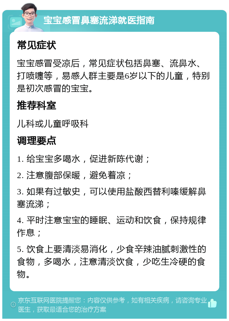 宝宝感冒鼻塞流涕就医指南 常见症状 宝宝感冒受凉后，常见症状包括鼻塞、流鼻水、打喷嚏等，易感人群主要是6岁以下的儿童，特别是初次感冒的宝宝。 推荐科室 儿科或儿童呼吸科 调理要点 1. 给宝宝多喝水，促进新陈代谢； 2. 注意腹部保暖，避免着凉； 3. 如果有过敏史，可以使用盐酸西替利嗪缓解鼻塞流涕； 4. 平时注意宝宝的睡眠、运动和饮食，保持规律作息； 5. 饮食上要清淡易消化，少食辛辣油腻刺激性的食物，多喝水，注意清淡饮食，少吃生冷硬的食物。