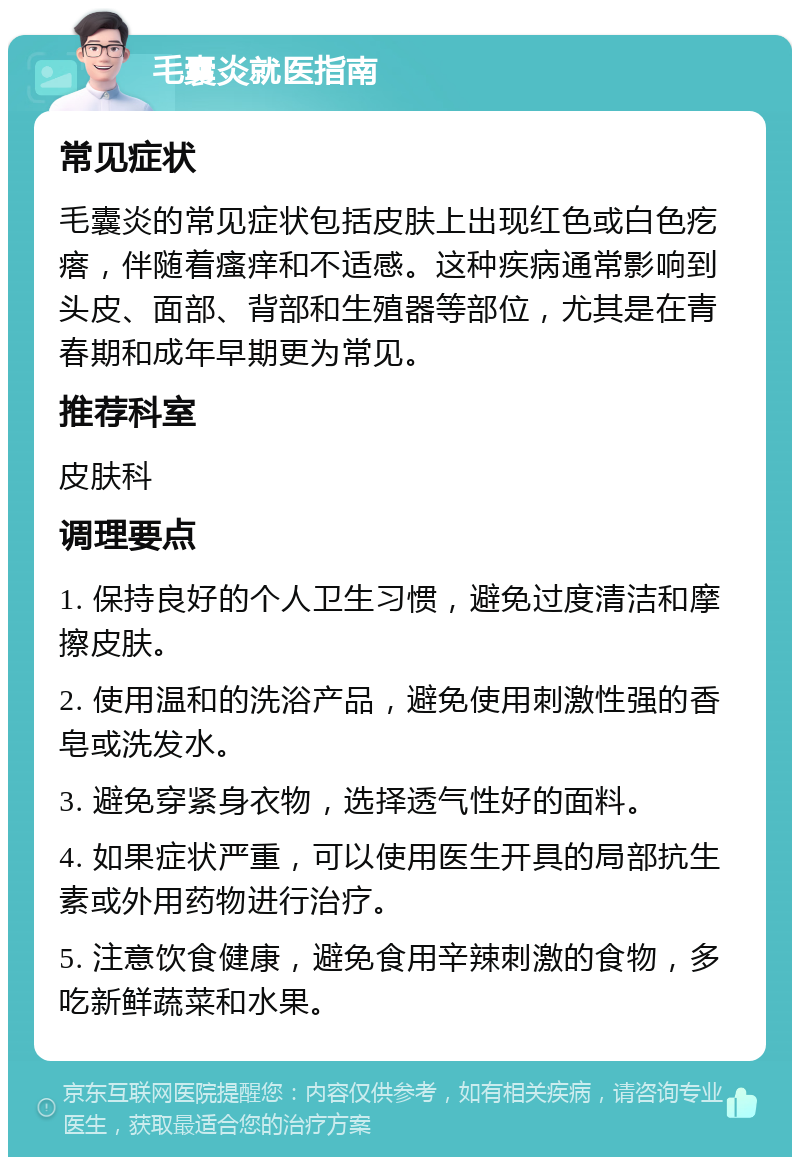 毛囊炎就医指南 常见症状 毛囊炎的常见症状包括皮肤上出现红色或白色疙瘩，伴随着瘙痒和不适感。这种疾病通常影响到头皮、面部、背部和生殖器等部位，尤其是在青春期和成年早期更为常见。 推荐科室 皮肤科 调理要点 1. 保持良好的个人卫生习惯，避免过度清洁和摩擦皮肤。 2. 使用温和的洗浴产品，避免使用刺激性强的香皂或洗发水。 3. 避免穿紧身衣物，选择透气性好的面料。 4. 如果症状严重，可以使用医生开具的局部抗生素或外用药物进行治疗。 5. 注意饮食健康，避免食用辛辣刺激的食物，多吃新鲜蔬菜和水果。