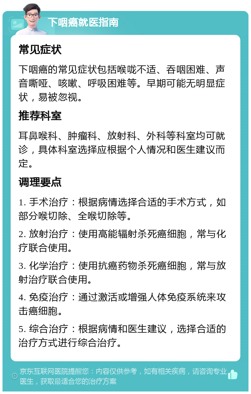 下咽癌就医指南 常见症状 下咽癌的常见症状包括喉咙不适、吞咽困难、声音嘶哑、咳嗽、呼吸困难等。早期可能无明显症状，易被忽视。 推荐科室 耳鼻喉科、肿瘤科、放射科、外科等科室均可就诊，具体科室选择应根据个人情况和医生建议而定。 调理要点 1. 手术治疗：根据病情选择合适的手术方式，如部分喉切除、全喉切除等。 2. 放射治疗：使用高能辐射杀死癌细胞，常与化疗联合使用。 3. 化学治疗：使用抗癌药物杀死癌细胞，常与放射治疗联合使用。 4. 免疫治疗：通过激活或增强人体免疫系统来攻击癌细胞。 5. 综合治疗：根据病情和医生建议，选择合适的治疗方式进行综合治疗。