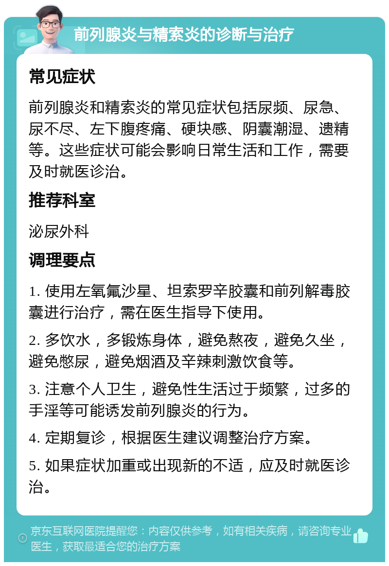 前列腺炎与精索炎的诊断与治疗 常见症状 前列腺炎和精索炎的常见症状包括尿频、尿急、尿不尽、左下腹疼痛、硬块感、阴囊潮湿、遗精等。这些症状可能会影响日常生活和工作，需要及时就医诊治。 推荐科室 泌尿外科 调理要点 1. 使用左氧氟沙星、坦索罗辛胶囊和前列解毒胶囊进行治疗，需在医生指导下使用。 2. 多饮水，多锻炼身体，避免熬夜，避免久坐，避免憋尿，避免烟酒及辛辣刺激饮食等。 3. 注意个人卫生，避免性生活过于频繁，过多的手淫等可能诱发前列腺炎的行为。 4. 定期复诊，根据医生建议调整治疗方案。 5. 如果症状加重或出现新的不适，应及时就医诊治。