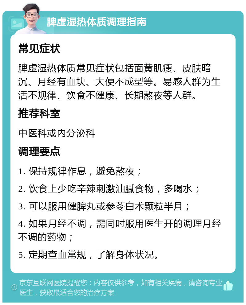 脾虚湿热体质调理指南 常见症状 脾虚湿热体质常见症状包括面黄肌瘦、皮肤暗沉、月经有血块、大便不成型等。易感人群为生活不规律、饮食不健康、长期熬夜等人群。 推荐科室 中医科或内分泌科 调理要点 1. 保持规律作息，避免熬夜； 2. 饮食上少吃辛辣刺激油腻食物，多喝水； 3. 可以服用健脾丸或参苓白术颗粒半月； 4. 如果月经不调，需同时服用医生开的调理月经不调的药物； 5. 定期查血常规，了解身体状况。