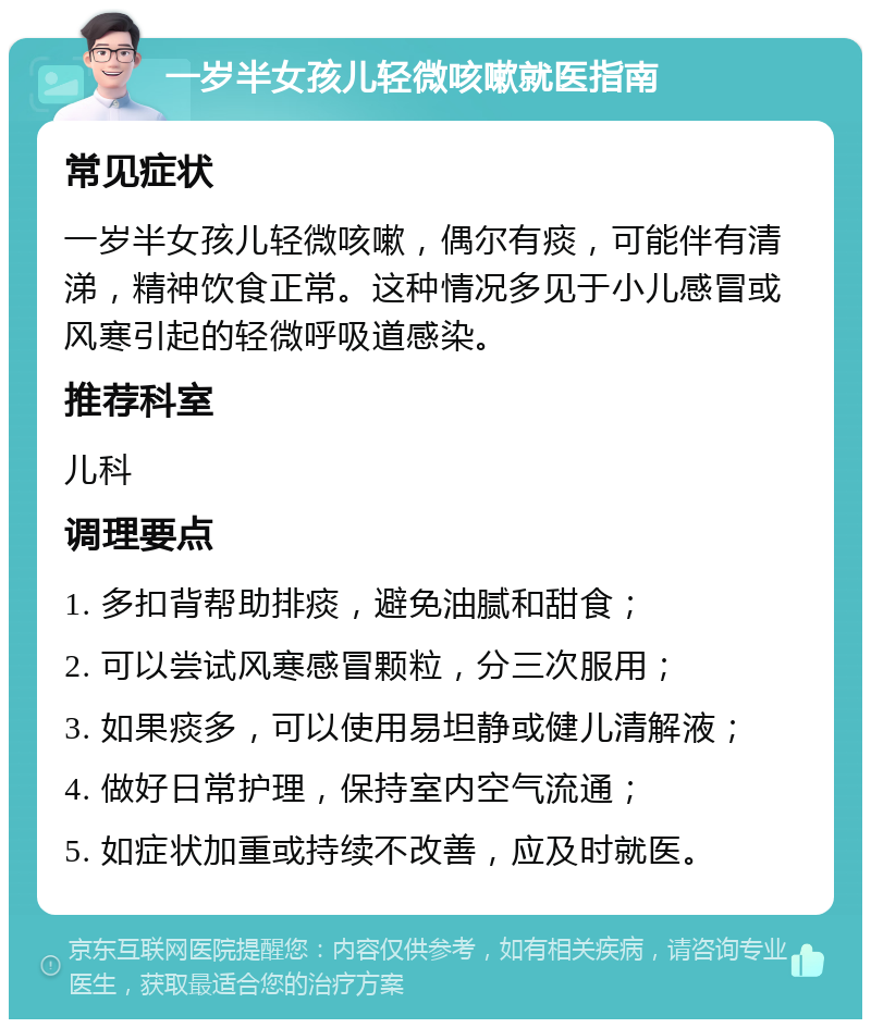 一岁半女孩儿轻微咳嗽就医指南 常见症状 一岁半女孩儿轻微咳嗽，偶尔有痰，可能伴有清涕，精神饮食正常。这种情况多见于小儿感冒或风寒引起的轻微呼吸道感染。 推荐科室 儿科 调理要点 1. 多扣背帮助排痰，避免油腻和甜食； 2. 可以尝试风寒感冒颗粒，分三次服用； 3. 如果痰多，可以使用易坦静或健儿清解液； 4. 做好日常护理，保持室内空气流通； 5. 如症状加重或持续不改善，应及时就医。