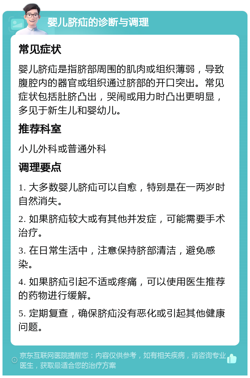 婴儿脐疝的诊断与调理 常见症状 婴儿脐疝是指脐部周围的肌肉或组织薄弱，导致腹腔内的器官或组织通过脐部的开口突出。常见症状包括肚脐凸出，哭闹或用力时凸出更明显，多见于新生儿和婴幼儿。 推荐科室 小儿外科或普通外科 调理要点 1. 大多数婴儿脐疝可以自愈，特别是在一两岁时自然消失。 2. 如果脐疝较大或有其他并发症，可能需要手术治疗。 3. 在日常生活中，注意保持脐部清洁，避免感染。 4. 如果脐疝引起不适或疼痛，可以使用医生推荐的药物进行缓解。 5. 定期复查，确保脐疝没有恶化或引起其他健康问题。