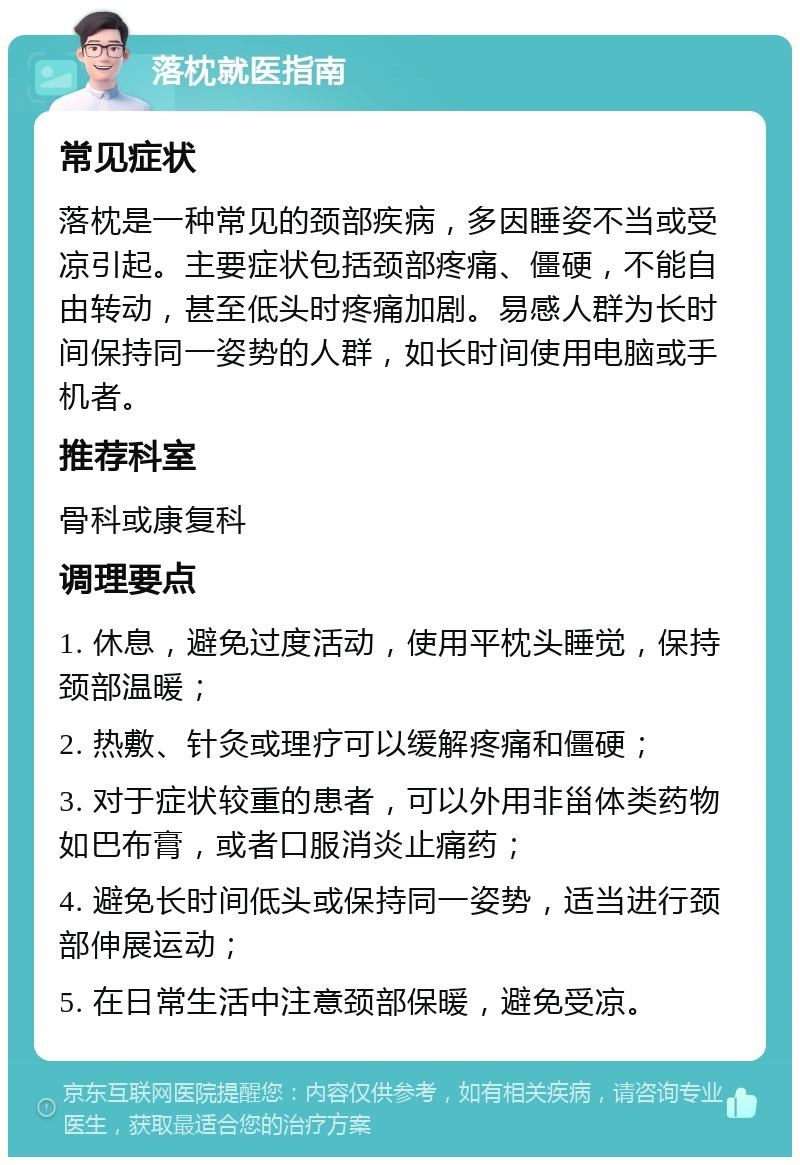 落枕就医指南 常见症状 落枕是一种常见的颈部疾病，多因睡姿不当或受凉引起。主要症状包括颈部疼痛、僵硬，不能自由转动，甚至低头时疼痛加剧。易感人群为长时间保持同一姿势的人群，如长时间使用电脑或手机者。 推荐科室 骨科或康复科 调理要点 1. 休息，避免过度活动，使用平枕头睡觉，保持颈部温暖； 2. 热敷、针灸或理疗可以缓解疼痛和僵硬； 3. 对于症状较重的患者，可以外用非甾体类药物如巴布膏，或者口服消炎止痛药； 4. 避免长时间低头或保持同一姿势，适当进行颈部伸展运动； 5. 在日常生活中注意颈部保暖，避免受凉。