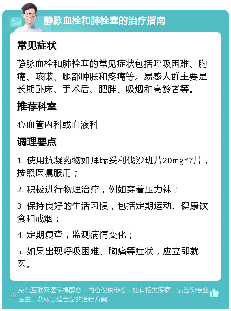 静脉血栓和肺栓塞的治疗指南 常见症状 静脉血栓和肺栓塞的常见症状包括呼吸困难、胸痛、咳嗽、腿部肿胀和疼痛等。易感人群主要是长期卧床、手术后、肥胖、吸烟和高龄者等。 推荐科室 心血管内科或血液科 调理要点 1. 使用抗凝药物如拜瑞妥利伐沙班片20mg*7片，按照医嘱服用； 2. 积极进行物理治疗，例如穿着压力袜； 3. 保持良好的生活习惯，包括定期运动、健康饮食和戒烟； 4. 定期复查，监测病情变化； 5. 如果出现呼吸困难、胸痛等症状，应立即就医。