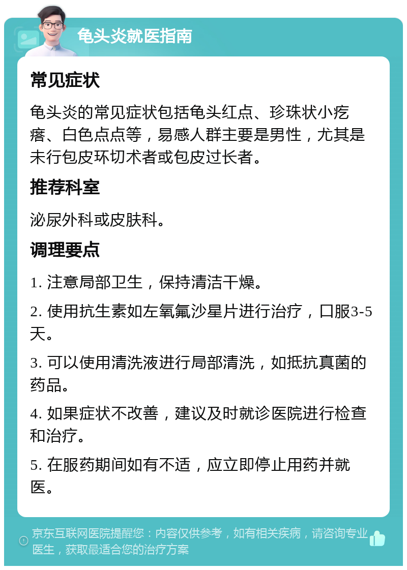 龟头炎就医指南 常见症状 龟头炎的常见症状包括龟头红点、珍珠状小疙瘩、白色点点等，易感人群主要是男性，尤其是未行包皮环切术者或包皮过长者。 推荐科室 泌尿外科或皮肤科。 调理要点 1. 注意局部卫生，保持清洁干燥。 2. 使用抗生素如左氧氟沙星片进行治疗，口服3-5天。 3. 可以使用清洗液进行局部清洗，如抵抗真菌的药品。 4. 如果症状不改善，建议及时就诊医院进行检查和治疗。 5. 在服药期间如有不适，应立即停止用药并就医。