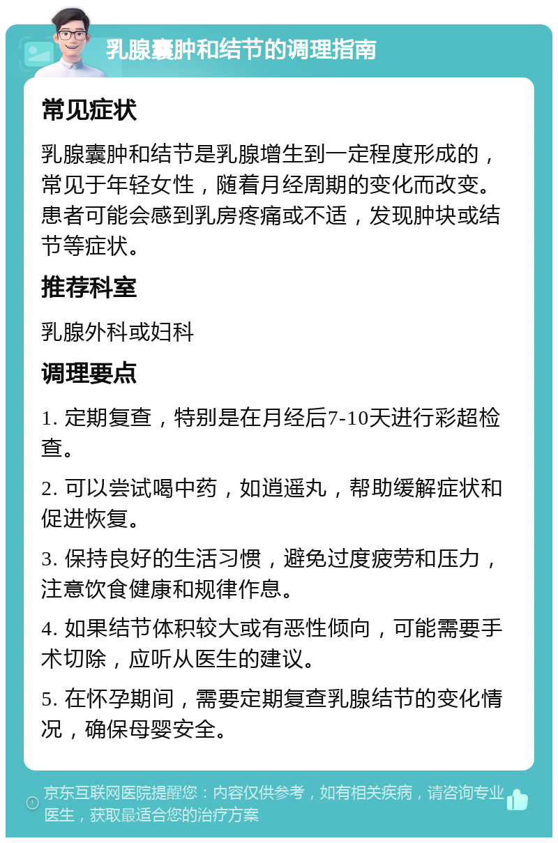 乳腺囊肿和结节的调理指南 常见症状 乳腺囊肿和结节是乳腺增生到一定程度形成的，常见于年轻女性，随着月经周期的变化而改变。患者可能会感到乳房疼痛或不适，发现肿块或结节等症状。 推荐科室 乳腺外科或妇科 调理要点 1. 定期复查，特别是在月经后7-10天进行彩超检查。 2. 可以尝试喝中药，如逍遥丸，帮助缓解症状和促进恢复。 3. 保持良好的生活习惯，避免过度疲劳和压力，注意饮食健康和规律作息。 4. 如果结节体积较大或有恶性倾向，可能需要手术切除，应听从医生的建议。 5. 在怀孕期间，需要定期复查乳腺结节的变化情况，确保母婴安全。