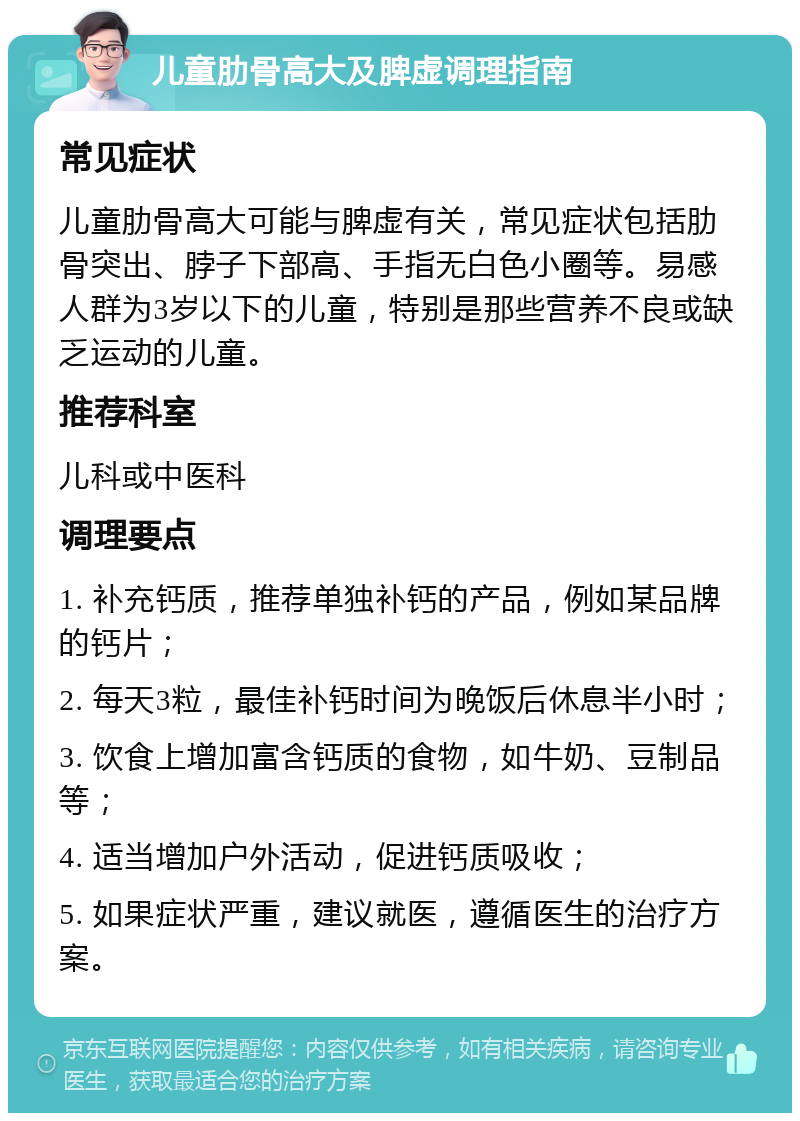 儿童肋骨高大及脾虚调理指南 常见症状 儿童肋骨高大可能与脾虚有关，常见症状包括肋骨突出、脖子下部高、手指无白色小圈等。易感人群为3岁以下的儿童，特别是那些营养不良或缺乏运动的儿童。 推荐科室 儿科或中医科 调理要点 1. 补充钙质，推荐单独补钙的产品，例如某品牌的钙片； 2. 每天3粒，最佳补钙时间为晚饭后休息半小时； 3. 饮食上增加富含钙质的食物，如牛奶、豆制品等； 4. 适当增加户外活动，促进钙质吸收； 5. 如果症状严重，建议就医，遵循医生的治疗方案。