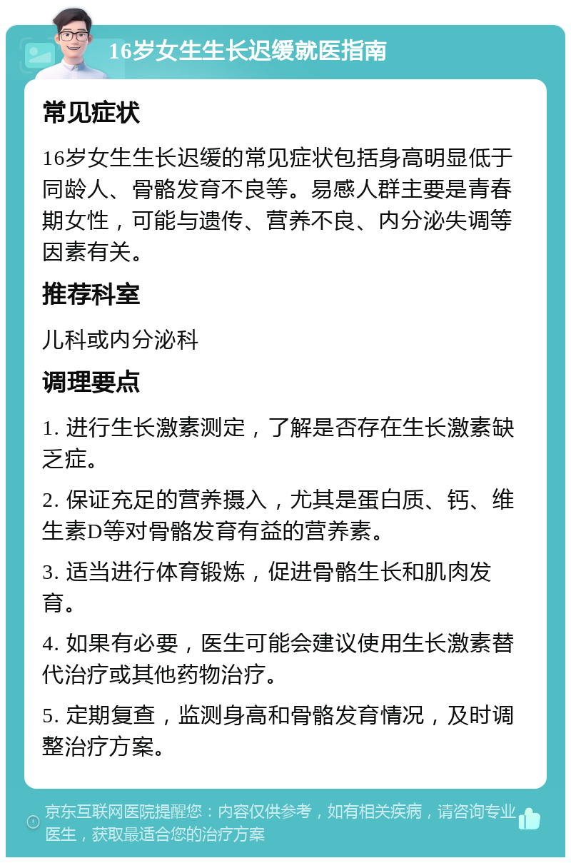 16岁女生生长迟缓就医指南 常见症状 16岁女生生长迟缓的常见症状包括身高明显低于同龄人、骨骼发育不良等。易感人群主要是青春期女性，可能与遗传、营养不良、内分泌失调等因素有关。 推荐科室 儿科或内分泌科 调理要点 1. 进行生长激素测定，了解是否存在生长激素缺乏症。 2. 保证充足的营养摄入，尤其是蛋白质、钙、维生素D等对骨骼发育有益的营养素。 3. 适当进行体育锻炼，促进骨骼生长和肌肉发育。 4. 如果有必要，医生可能会建议使用生长激素替代治疗或其他药物治疗。 5. 定期复查，监测身高和骨骼发育情况，及时调整治疗方案。