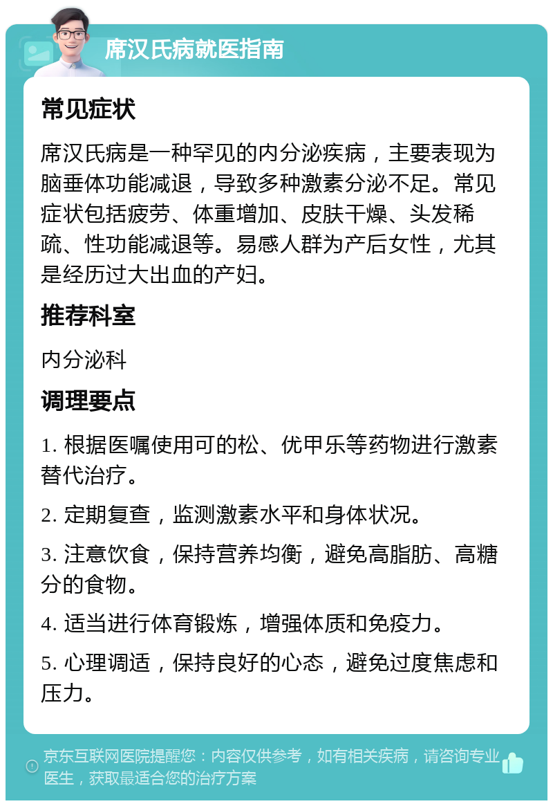 席汉氏病就医指南 常见症状 席汉氏病是一种罕见的内分泌疾病，主要表现为脑垂体功能减退，导致多种激素分泌不足。常见症状包括疲劳、体重增加、皮肤干燥、头发稀疏、性功能减退等。易感人群为产后女性，尤其是经历过大出血的产妇。 推荐科室 内分泌科 调理要点 1. 根据医嘱使用可的松、优甲乐等药物进行激素替代治疗。 2. 定期复查，监测激素水平和身体状况。 3. 注意饮食，保持营养均衡，避免高脂肪、高糖分的食物。 4. 适当进行体育锻炼，增强体质和免疫力。 5. 心理调适，保持良好的心态，避免过度焦虑和压力。