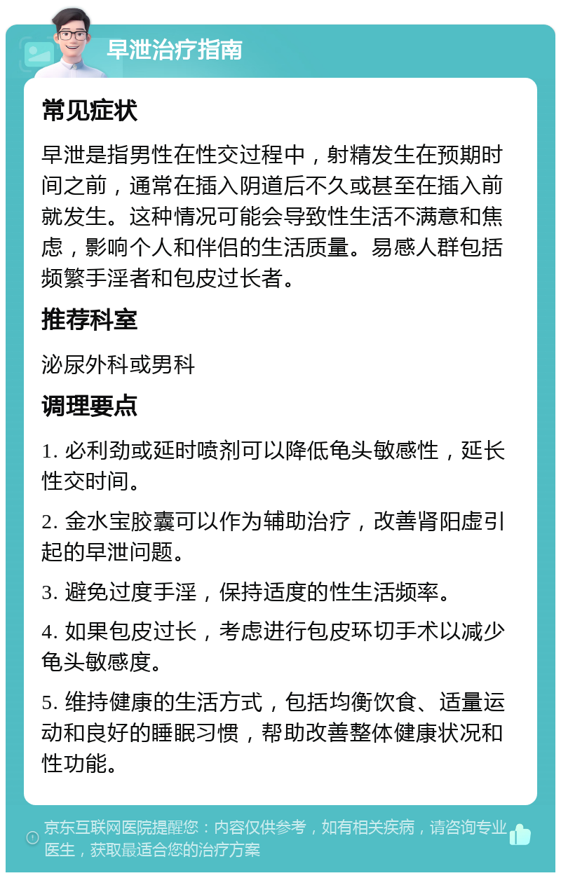 早泄治疗指南 常见症状 早泄是指男性在性交过程中，射精发生在预期时间之前，通常在插入阴道后不久或甚至在插入前就发生。这种情况可能会导致性生活不满意和焦虑，影响个人和伴侣的生活质量。易感人群包括频繁手淫者和包皮过长者。 推荐科室 泌尿外科或男科 调理要点 1. 必利劲或延时喷剂可以降低龟头敏感性，延长性交时间。 2. 金水宝胶囊可以作为辅助治疗，改善肾阳虚引起的早泄问题。 3. 避免过度手淫，保持适度的性生活频率。 4. 如果包皮过长，考虑进行包皮环切手术以减少龟头敏感度。 5. 维持健康的生活方式，包括均衡饮食、适量运动和良好的睡眠习惯，帮助改善整体健康状况和性功能。