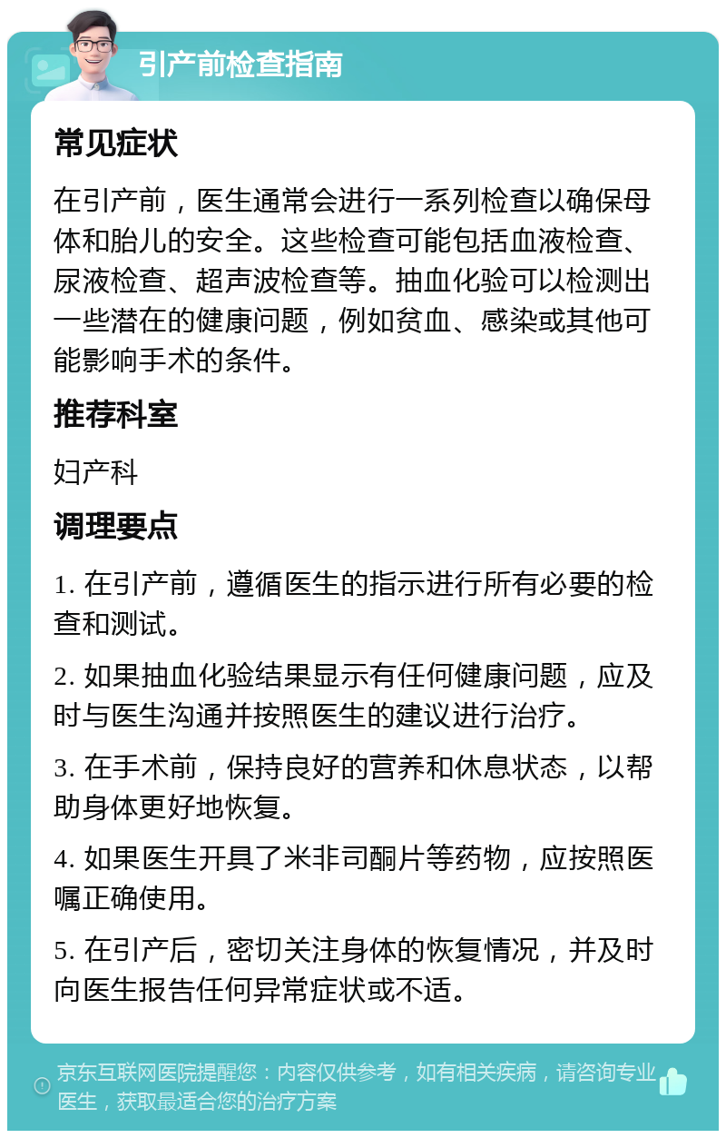 引产前检查指南 常见症状 在引产前，医生通常会进行一系列检查以确保母体和胎儿的安全。这些检查可能包括血液检查、尿液检查、超声波检查等。抽血化验可以检测出一些潜在的健康问题，例如贫血、感染或其他可能影响手术的条件。 推荐科室 妇产科 调理要点 1. 在引产前，遵循医生的指示进行所有必要的检查和测试。 2. 如果抽血化验结果显示有任何健康问题，应及时与医生沟通并按照医生的建议进行治疗。 3. 在手术前，保持良好的营养和休息状态，以帮助身体更好地恢复。 4. 如果医生开具了米非司酮片等药物，应按照医嘱正确使用。 5. 在引产后，密切关注身体的恢复情况，并及时向医生报告任何异常症状或不适。