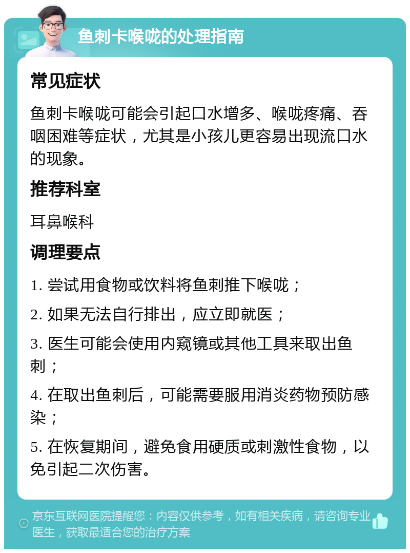 鱼刺卡喉咙的处理指南 常见症状 鱼刺卡喉咙可能会引起口水增多、喉咙疼痛、吞咽困难等症状，尤其是小孩儿更容易出现流口水的现象。 推荐科室 耳鼻喉科 调理要点 1. 尝试用食物或饮料将鱼刺推下喉咙； 2. 如果无法自行排出，应立即就医； 3. 医生可能会使用内窥镜或其他工具来取出鱼刺； 4. 在取出鱼刺后，可能需要服用消炎药物预防感染； 5. 在恢复期间，避免食用硬质或刺激性食物，以免引起二次伤害。