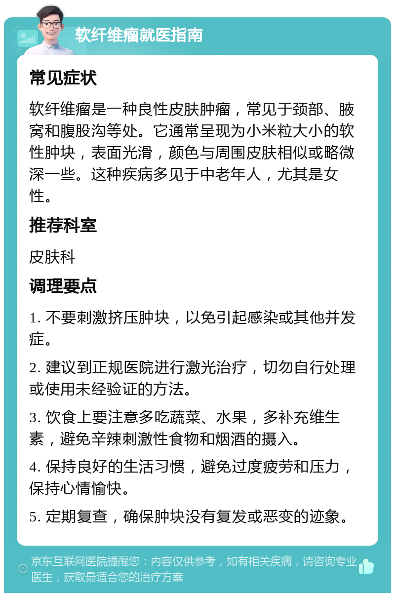 软纤维瘤就医指南 常见症状 软纤维瘤是一种良性皮肤肿瘤，常见于颈部、腋窝和腹股沟等处。它通常呈现为小米粒大小的软性肿块，表面光滑，颜色与周围皮肤相似或略微深一些。这种疾病多见于中老年人，尤其是女性。 推荐科室 皮肤科 调理要点 1. 不要刺激挤压肿块，以免引起感染或其他并发症。 2. 建议到正规医院进行激光治疗，切勿自行处理或使用未经验证的方法。 3. 饮食上要注意多吃蔬菜、水果，多补充维生素，避免辛辣刺激性食物和烟酒的摄入。 4. 保持良好的生活习惯，避免过度疲劳和压力，保持心情愉快。 5. 定期复查，确保肿块没有复发或恶变的迹象。