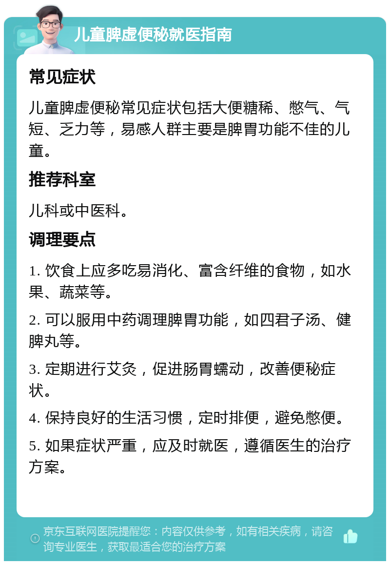 儿童脾虚便秘就医指南 常见症状 儿童脾虚便秘常见症状包括大便糖稀、憋气、气短、乏力等，易感人群主要是脾胃功能不佳的儿童。 推荐科室 儿科或中医科。 调理要点 1. 饮食上应多吃易消化、富含纤维的食物，如水果、蔬菜等。 2. 可以服用中药调理脾胃功能，如四君子汤、健脾丸等。 3. 定期进行艾灸，促进肠胃蠕动，改善便秘症状。 4. 保持良好的生活习惯，定时排便，避免憋便。 5. 如果症状严重，应及时就医，遵循医生的治疗方案。