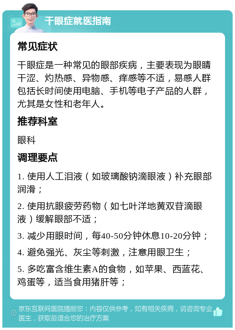 干眼症就医指南 常见症状 干眼症是一种常见的眼部疾病，主要表现为眼睛干涩、灼热感、异物感、痒感等不适，易感人群包括长时间使用电脑、手机等电子产品的人群，尤其是女性和老年人。 推荐科室 眼科 调理要点 1. 使用人工泪液（如玻璃酸钠滴眼液）补充眼部润滑； 2. 使用抗眼疲劳药物（如七叶洋地黄双苷滴眼液）缓解眼部不适； 3. 减少用眼时间，每40-50分钟休息10-20分钟； 4. 避免强光、灰尘等刺激，注意用眼卫生； 5. 多吃富含维生素A的食物，如苹果、西蓝花、鸡蛋等，适当食用猪肝等；