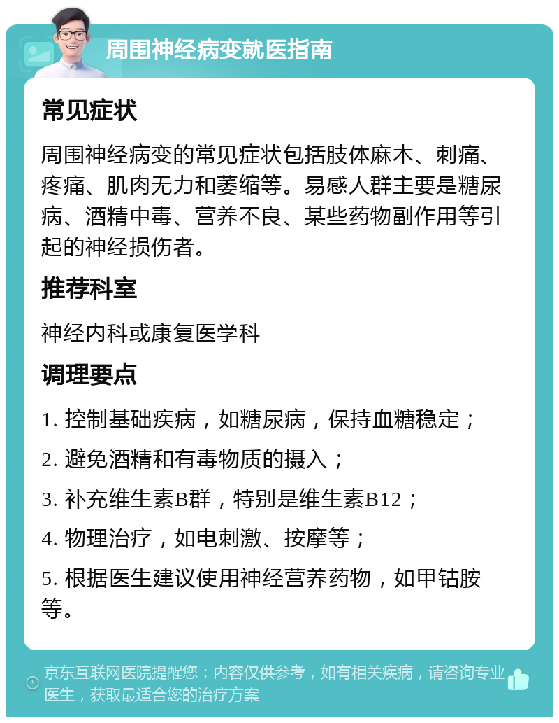 周围神经病变就医指南 常见症状 周围神经病变的常见症状包括肢体麻木、刺痛、疼痛、肌肉无力和萎缩等。易感人群主要是糖尿病、酒精中毒、营养不良、某些药物副作用等引起的神经损伤者。 推荐科室 神经内科或康复医学科 调理要点 1. 控制基础疾病，如糖尿病，保持血糖稳定； 2. 避免酒精和有毒物质的摄入； 3. 补充维生素B群，特别是维生素B12； 4. 物理治疗，如电刺激、按摩等； 5. 根据医生建议使用神经营养药物，如甲钴胺等。