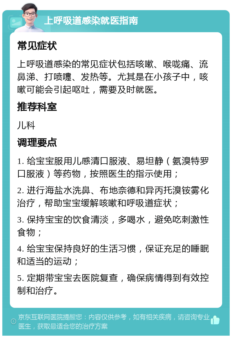 上呼吸道感染就医指南 常见症状 上呼吸道感染的常见症状包括咳嗽、喉咙痛、流鼻涕、打喷嚏、发热等。尤其是在小孩子中，咳嗽可能会引起呕吐，需要及时就医。 推荐科室 儿科 调理要点 1. 给宝宝服用儿感清口服液、易坦静（氨溴特罗口服液）等药物，按照医生的指示使用； 2. 进行海盐水洗鼻、布地奈德和异丙托溴铵雾化治疗，帮助宝宝缓解咳嗽和呼吸道症状； 3. 保持宝宝的饮食清淡，多喝水，避免吃刺激性食物； 4. 给宝宝保持良好的生活习惯，保证充足的睡眠和适当的运动； 5. 定期带宝宝去医院复查，确保病情得到有效控制和治疗。