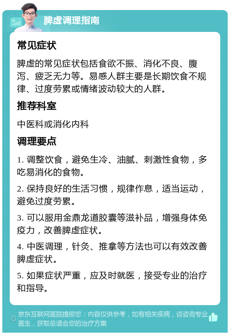 脾虚调理指南 常见症状 脾虚的常见症状包括食欲不振、消化不良、腹泻、疲乏无力等。易感人群主要是长期饮食不规律、过度劳累或情绪波动较大的人群。 推荐科室 中医科或消化内科 调理要点 1. 调整饮食，避免生冷、油腻、刺激性食物，多吃易消化的食物。 2. 保持良好的生活习惯，规律作息，适当运动，避免过度劳累。 3. 可以服用金鼎龙道胶囊等滋补品，增强身体免疫力，改善脾虚症状。 4. 中医调理，针灸、推拿等方法也可以有效改善脾虚症状。 5. 如果症状严重，应及时就医，接受专业的治疗和指导。