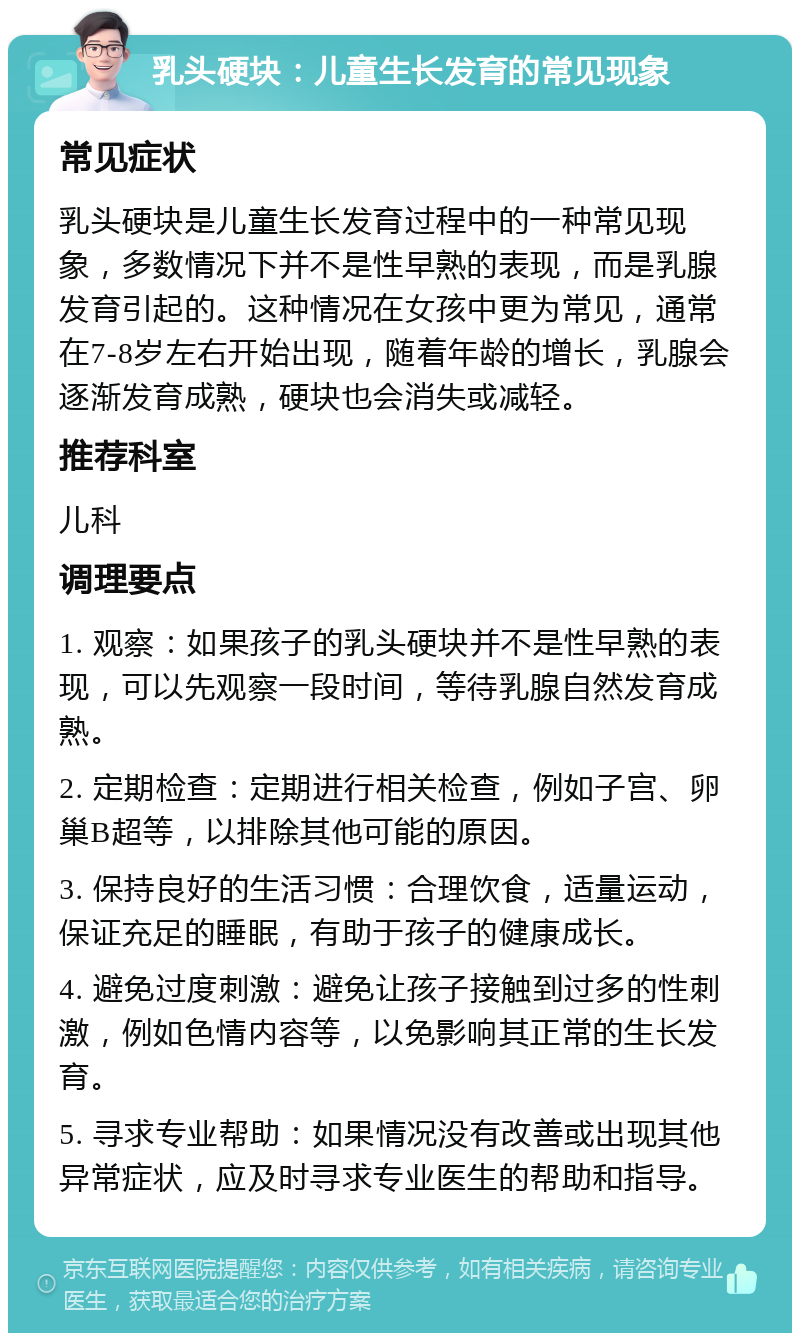 乳头硬块：儿童生长发育的常见现象 常见症状 乳头硬块是儿童生长发育过程中的一种常见现象，多数情况下并不是性早熟的表现，而是乳腺发育引起的。这种情况在女孩中更为常见，通常在7-8岁左右开始出现，随着年龄的增长，乳腺会逐渐发育成熟，硬块也会消失或减轻。 推荐科室 儿科 调理要点 1. 观察：如果孩子的乳头硬块并不是性早熟的表现，可以先观察一段时间，等待乳腺自然发育成熟。 2. 定期检查：定期进行相关检查，例如子宫、卵巢B超等，以排除其他可能的原因。 3. 保持良好的生活习惯：合理饮食，适量运动，保证充足的睡眠，有助于孩子的健康成长。 4. 避免过度刺激：避免让孩子接触到过多的性刺激，例如色情内容等，以免影响其正常的生长发育。 5. 寻求专业帮助：如果情况没有改善或出现其他异常症状，应及时寻求专业医生的帮助和指导。