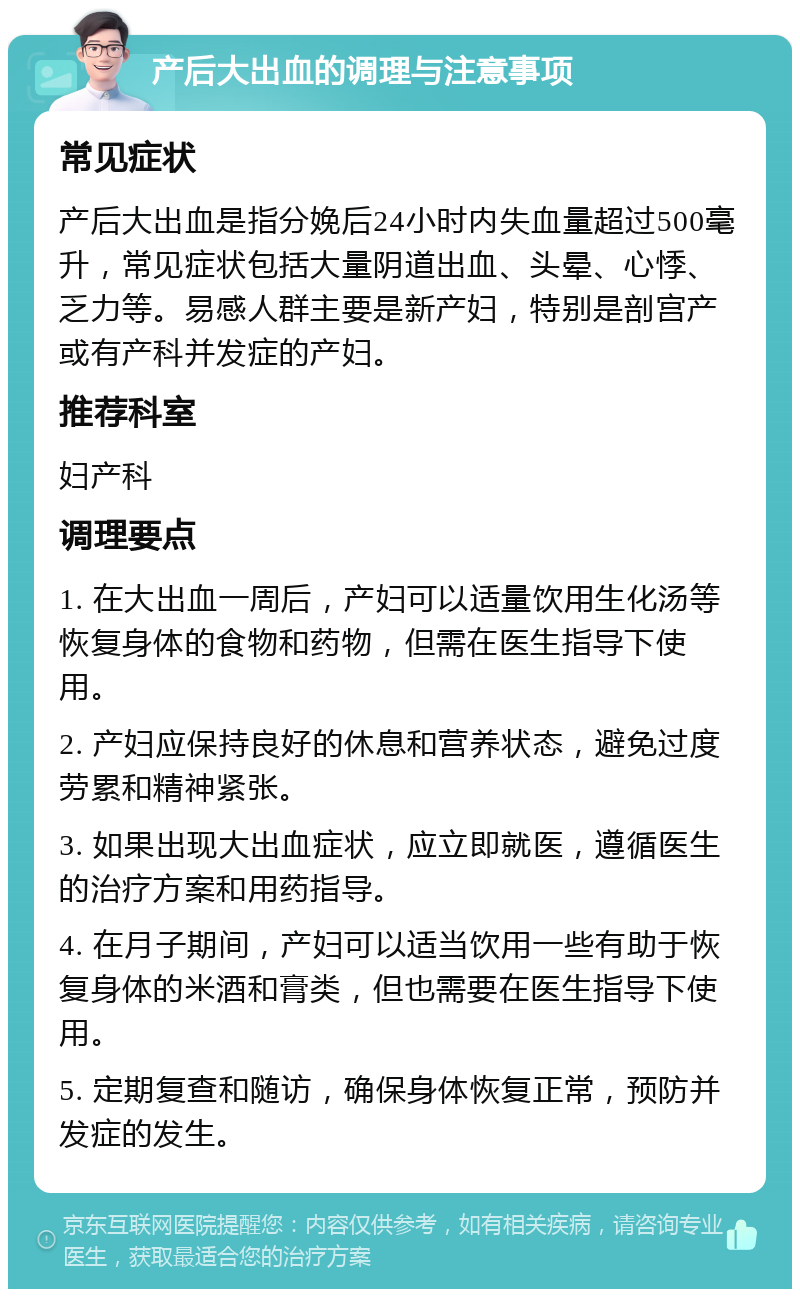 产后大出血的调理与注意事项 常见症状 产后大出血是指分娩后24小时内失血量超过500毫升，常见症状包括大量阴道出血、头晕、心悸、乏力等。易感人群主要是新产妇，特别是剖宫产或有产科并发症的产妇。 推荐科室 妇产科 调理要点 1. 在大出血一周后，产妇可以适量饮用生化汤等恢复身体的食物和药物，但需在医生指导下使用。 2. 产妇应保持良好的休息和营养状态，避免过度劳累和精神紧张。 3. 如果出现大出血症状，应立即就医，遵循医生的治疗方案和用药指导。 4. 在月子期间，产妇可以适当饮用一些有助于恢复身体的米酒和膏类，但也需要在医生指导下使用。 5. 定期复查和随访，确保身体恢复正常，预防并发症的发生。