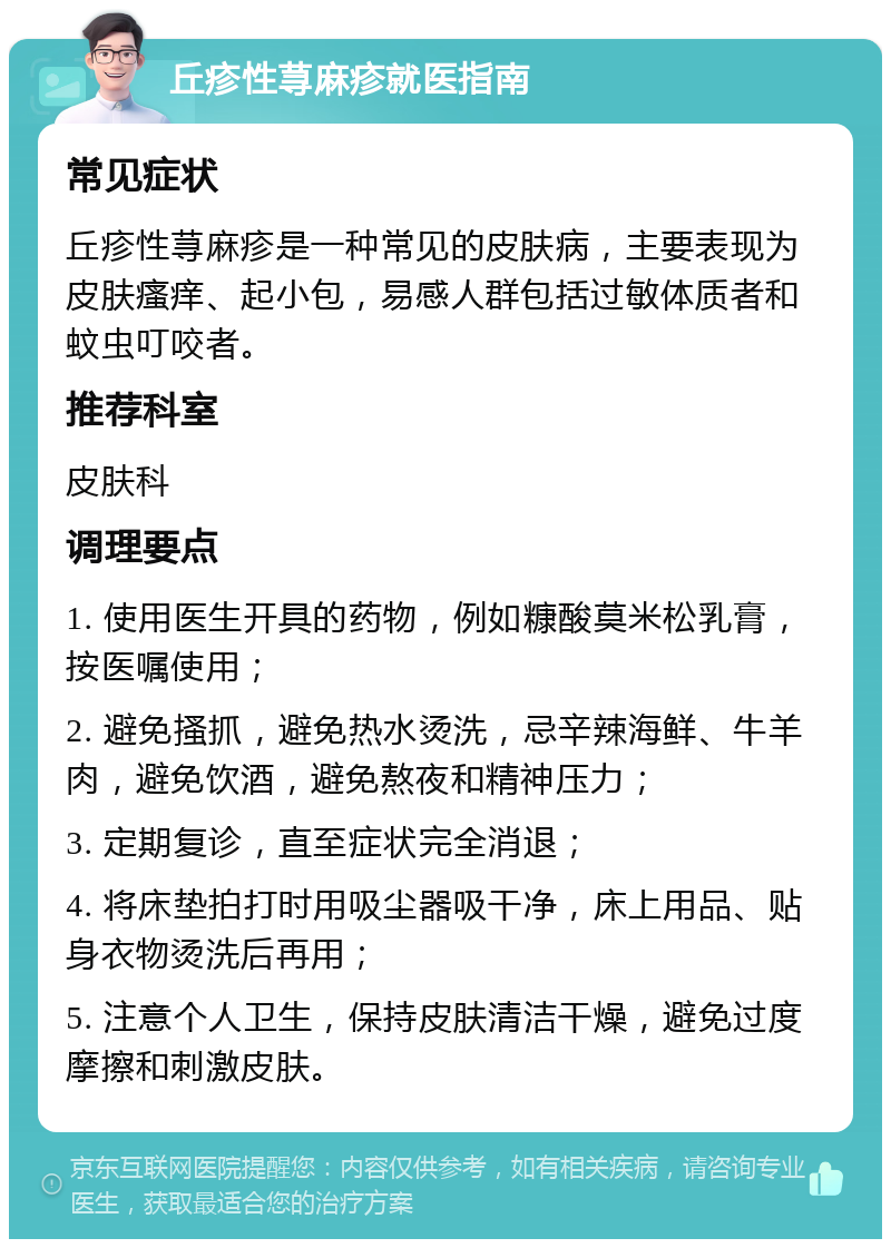 丘疹性荨麻疹就医指南 常见症状 丘疹性荨麻疹是一种常见的皮肤病，主要表现为皮肤瘙痒、起小包，易感人群包括过敏体质者和蚊虫叮咬者。 推荐科室 皮肤科 调理要点 1. 使用医生开具的药物，例如糠酸莫米松乳膏，按医嘱使用； 2. 避免搔抓，避免热水烫洗，忌辛辣海鲜、牛羊肉，避免饮酒，避免熬夜和精神压力； 3. 定期复诊，直至症状完全消退； 4. 将床垫拍打时用吸尘器吸干净，床上用品、贴身衣物烫洗后再用； 5. 注意个人卫生，保持皮肤清洁干燥，避免过度摩擦和刺激皮肤。