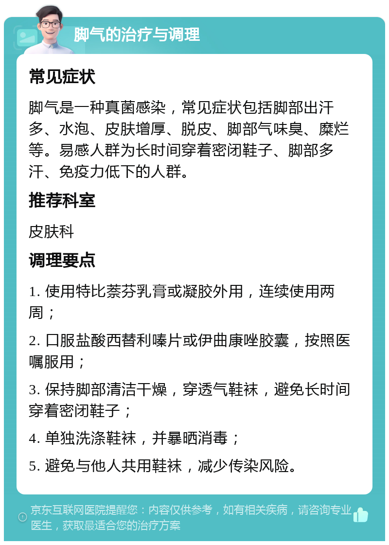 脚气的治疗与调理 常见症状 脚气是一种真菌感染，常见症状包括脚部出汗多、水泡、皮肤增厚、脱皮、脚部气味臭、糜烂等。易感人群为长时间穿着密闭鞋子、脚部多汗、免疫力低下的人群。 推荐科室 皮肤科 调理要点 1. 使用特比萘芬乳膏或凝胶外用，连续使用两周； 2. 口服盐酸西替利嗪片或伊曲康唑胶囊，按照医嘱服用； 3. 保持脚部清洁干燥，穿透气鞋袜，避免长时间穿着密闭鞋子； 4. 单独洗涤鞋袜，并暴晒消毒； 5. 避免与他人共用鞋袜，减少传染风险。