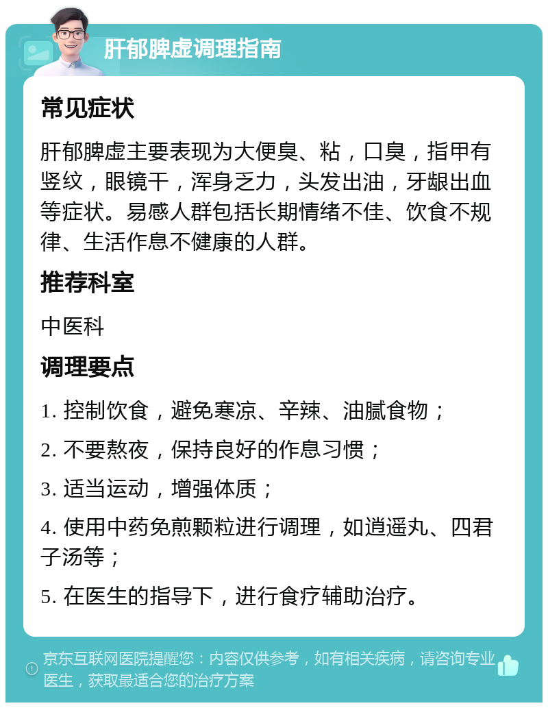 肝郁脾虚调理指南 常见症状 肝郁脾虚主要表现为大便臭、粘，口臭，指甲有竖纹，眼镜干，浑身乏力，头发出油，牙龈出血等症状。易感人群包括长期情绪不佳、饮食不规律、生活作息不健康的人群。 推荐科室 中医科 调理要点 1. 控制饮食，避免寒凉、辛辣、油腻食物； 2. 不要熬夜，保持良好的作息习惯； 3. 适当运动，增强体质； 4. 使用中药免煎颗粒进行调理，如逍遥丸、四君子汤等； 5. 在医生的指导下，进行食疗辅助治疗。