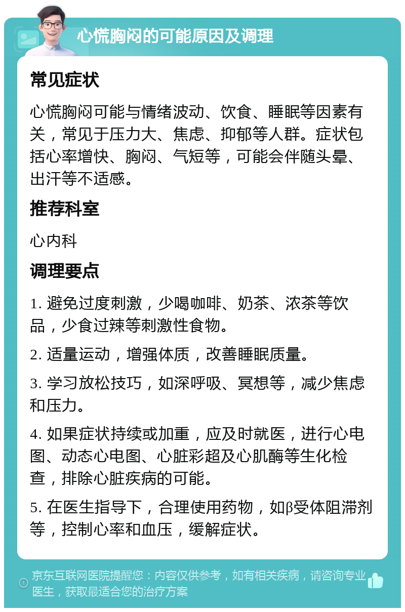 心慌胸闷的可能原因及调理 常见症状 心慌胸闷可能与情绪波动、饮食、睡眠等因素有关，常见于压力大、焦虑、抑郁等人群。症状包括心率增快、胸闷、气短等，可能会伴随头晕、出汗等不适感。 推荐科室 心内科 调理要点 1. 避免过度刺激，少喝咖啡、奶茶、浓茶等饮品，少食过辣等刺激性食物。 2. 适量运动，增强体质，改善睡眠质量。 3. 学习放松技巧，如深呼吸、冥想等，减少焦虑和压力。 4. 如果症状持续或加重，应及时就医，进行心电图、动态心电图、心脏彩超及心肌酶等生化检查，排除心脏疾病的可能。 5. 在医生指导下，合理使用药物，如β受体阻滞剂等，控制心率和血压，缓解症状。