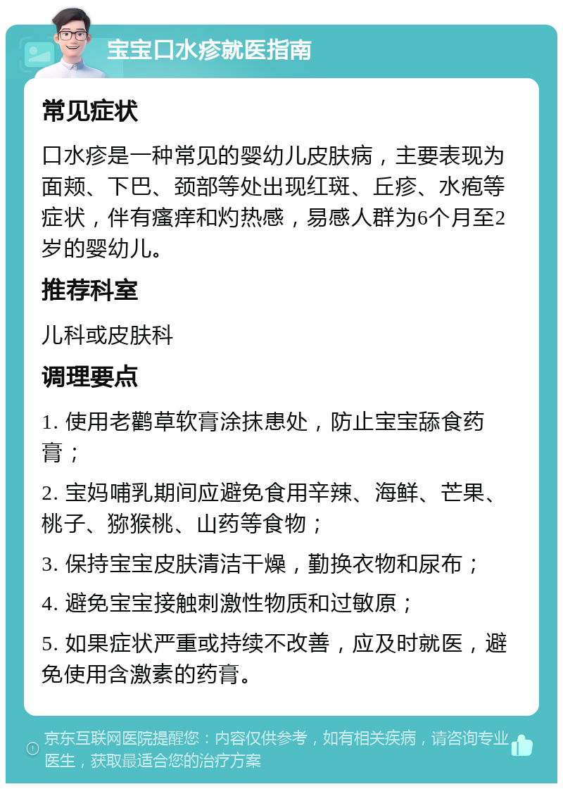 宝宝口水疹就医指南 常见症状 口水疹是一种常见的婴幼儿皮肤病，主要表现为面颊、下巴、颈部等处出现红斑、丘疹、水疱等症状，伴有瘙痒和灼热感，易感人群为6个月至2岁的婴幼儿。 推荐科室 儿科或皮肤科 调理要点 1. 使用老鹳草软膏涂抹患处，防止宝宝舔食药膏； 2. 宝妈哺乳期间应避免食用辛辣、海鲜、芒果、桃子、猕猴桃、山药等食物； 3. 保持宝宝皮肤清洁干燥，勤换衣物和尿布； 4. 避免宝宝接触刺激性物质和过敏原； 5. 如果症状严重或持续不改善，应及时就医，避免使用含激素的药膏。